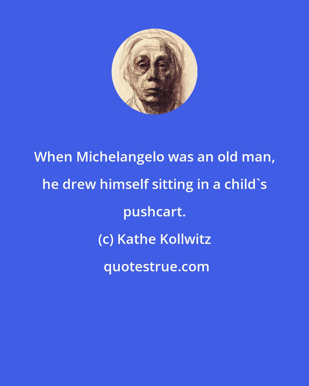 Kathe Kollwitz: When Michelangelo was an old man, he drew himself sitting in a child's pushcart.