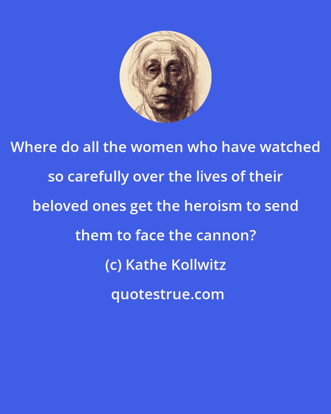 Kathe Kollwitz: Where do all the women who have watched so carefully over the lives of their beloved ones get the heroism to send them to face the cannon?