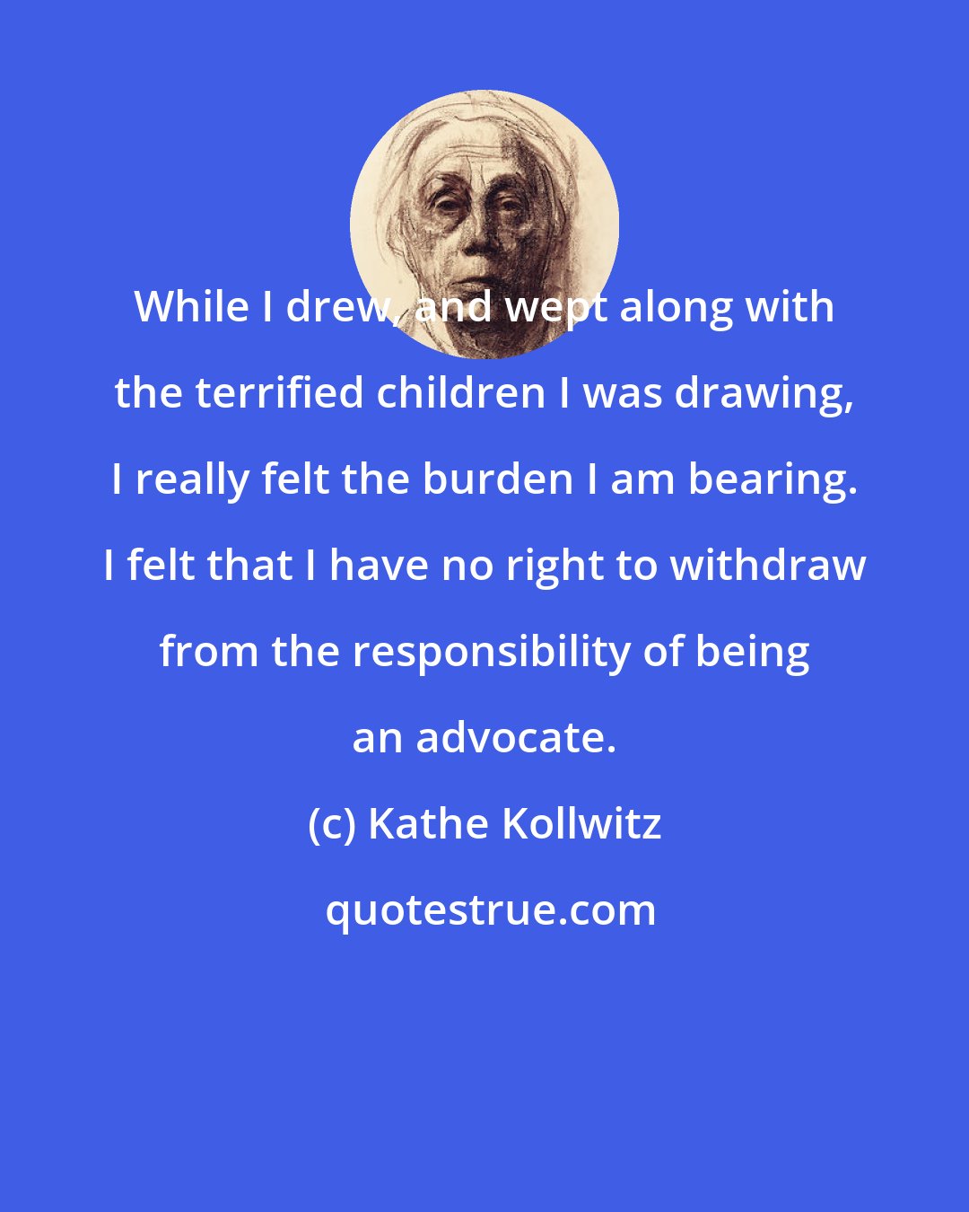 Kathe Kollwitz: While I drew, and wept along with the terrified children I was drawing, I really felt the burden I am bearing. I felt that I have no right to withdraw from the responsibility of being an advocate.