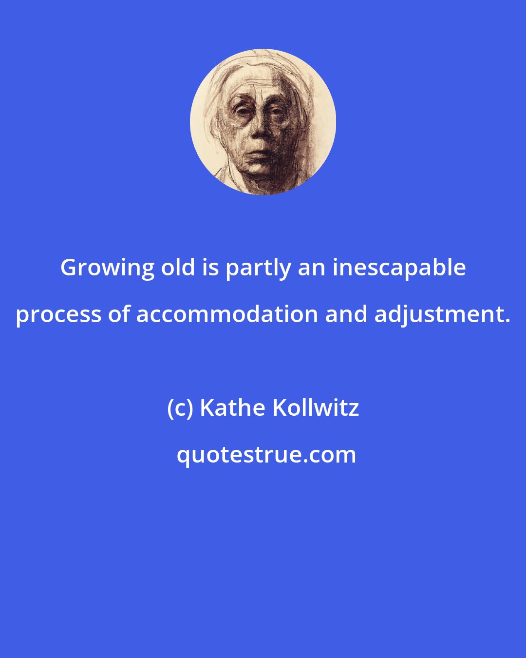 Kathe Kollwitz: Growing old is partly an inescapable process of accommodation and adjustment.