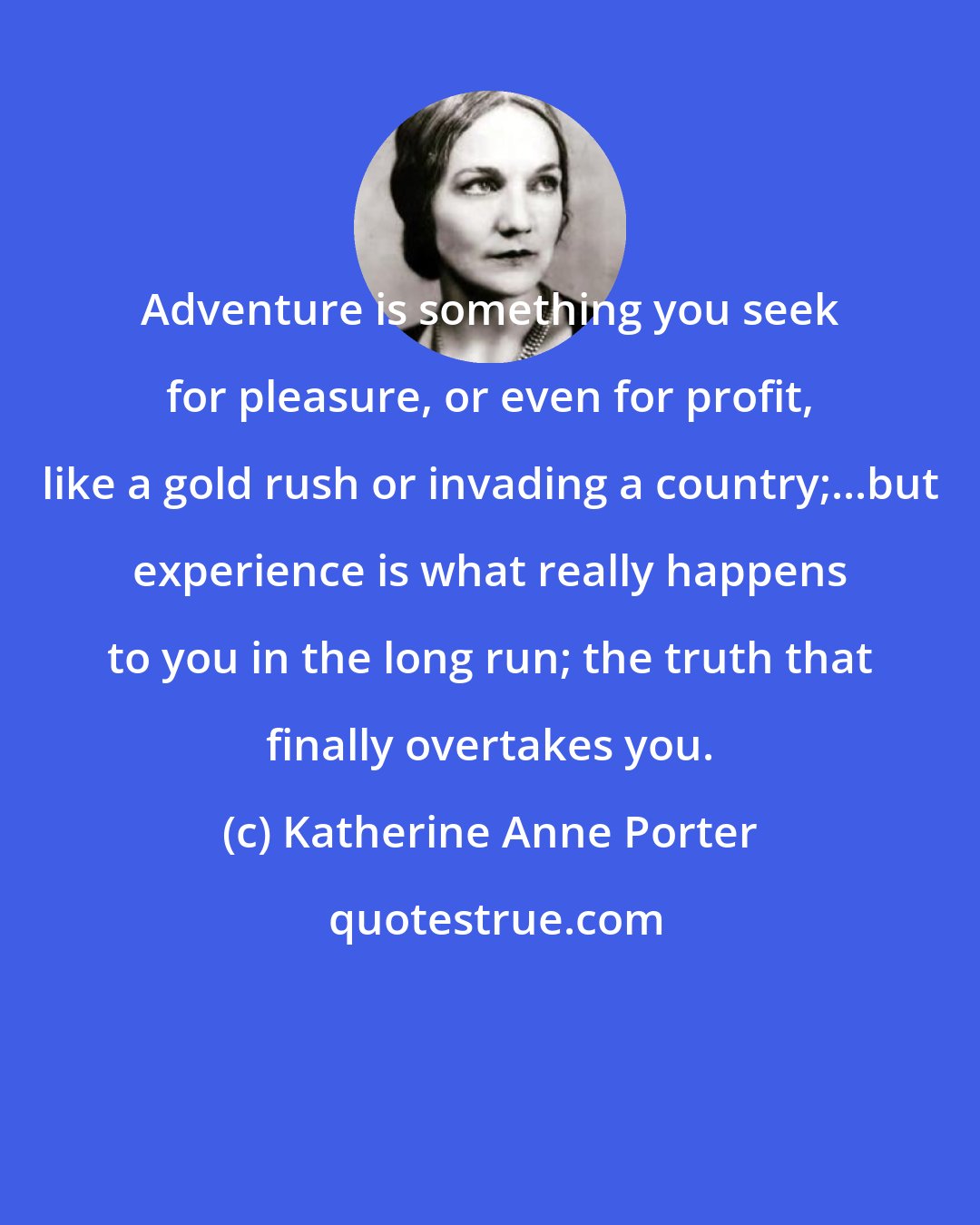 Katherine Anne Porter: Adventure is something you seek for pleasure, or even for profit, like a gold rush or invading a country;...but experience is what really happens to you in the long run; the truth that finally overtakes you.