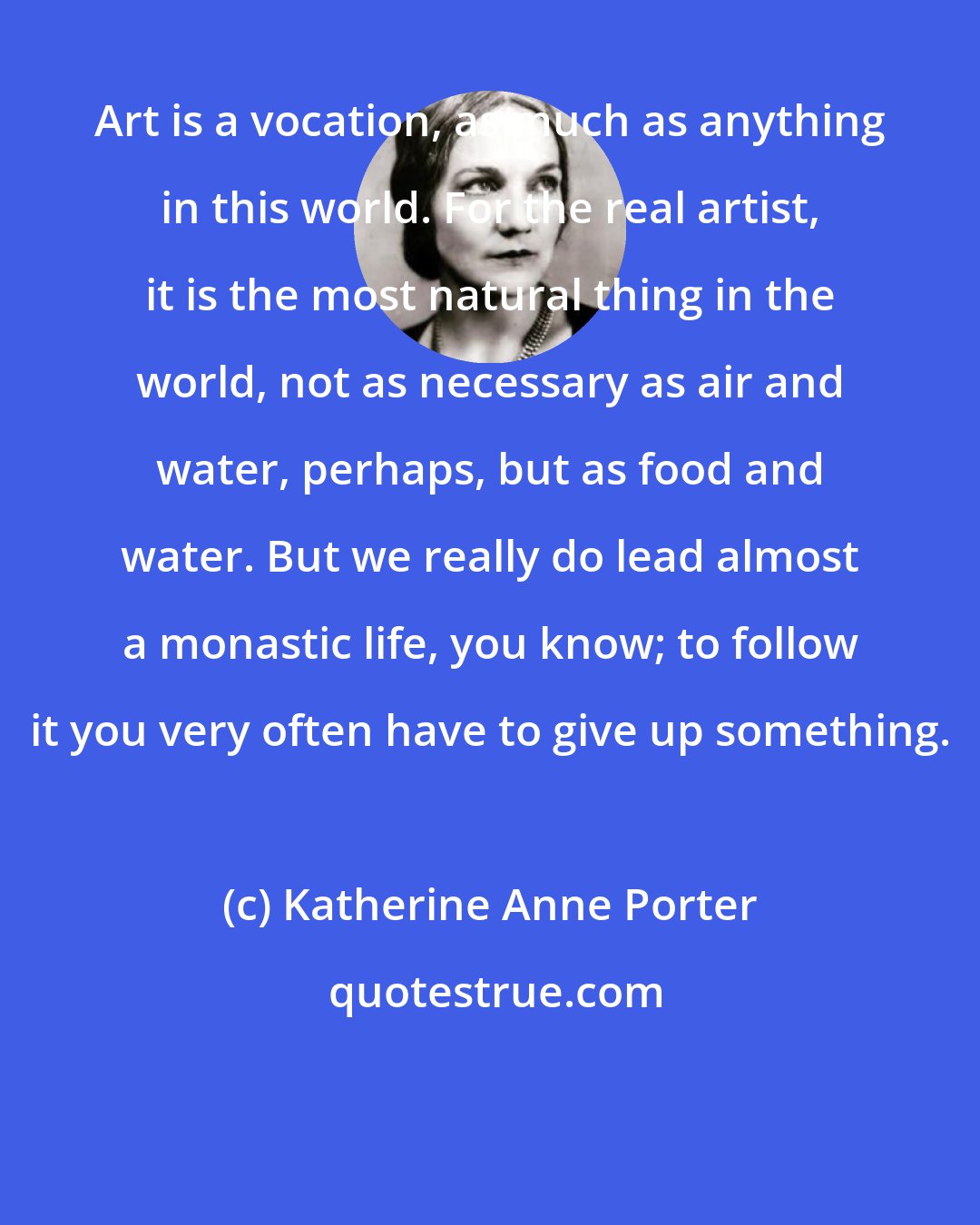 Katherine Anne Porter: Art is a vocation, as much as anything in this world. For the real artist, it is the most natural thing in the world, not as necessary as air and water, perhaps, but as food and water. But we really do lead almost a monastic life, you know; to follow it you very often have to give up something.