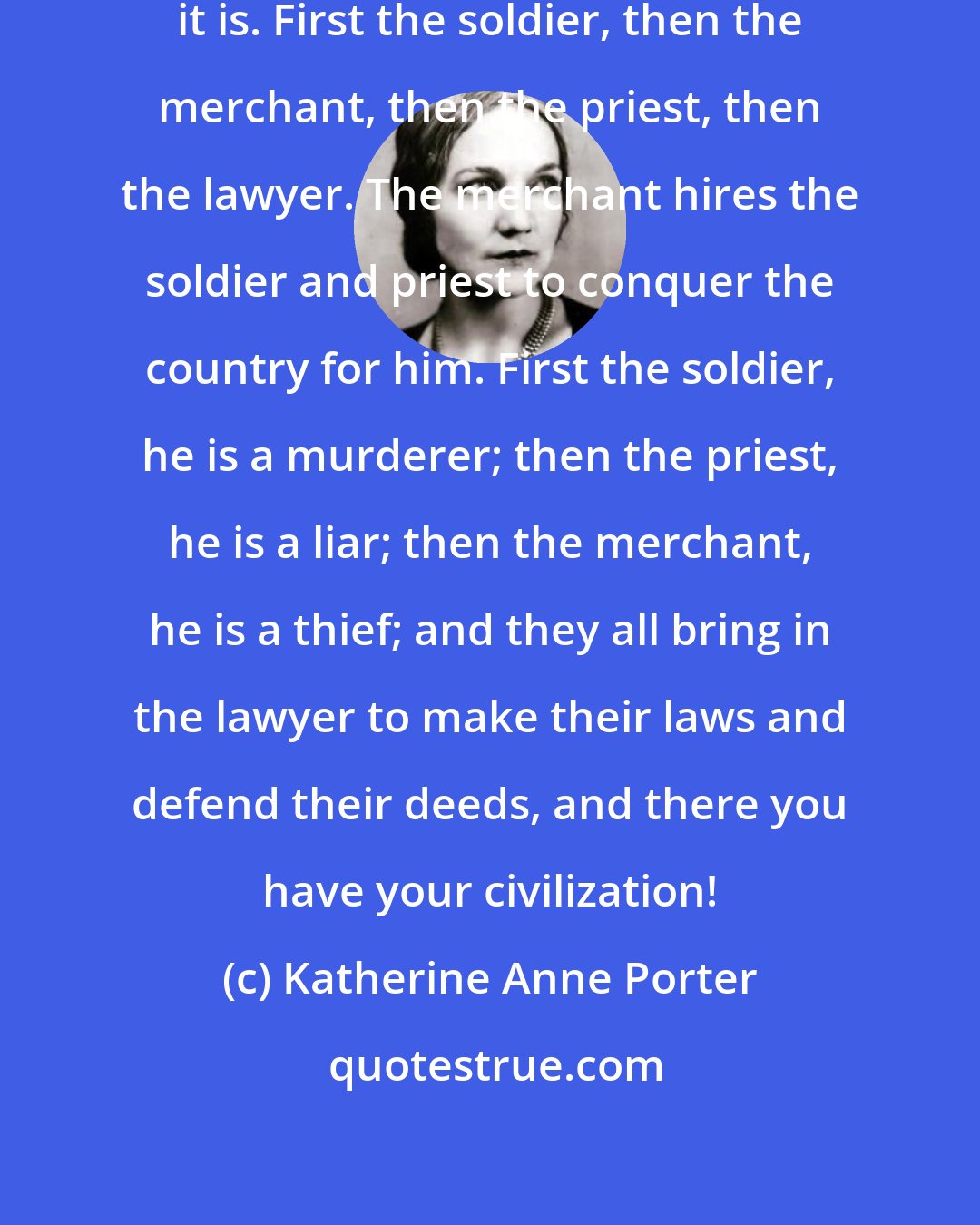 Katherine Anne Porter: Civilization, let me tell you what it is. First the soldier, then the merchant, then the priest, then the lawyer. The merchant hires the soldier and priest to conquer the country for him. First the soldier, he is a murderer; then the priest, he is a liar; then the merchant, he is a thief; and they all bring in the lawyer to make their laws and defend their deeds, and there you have your civilization!