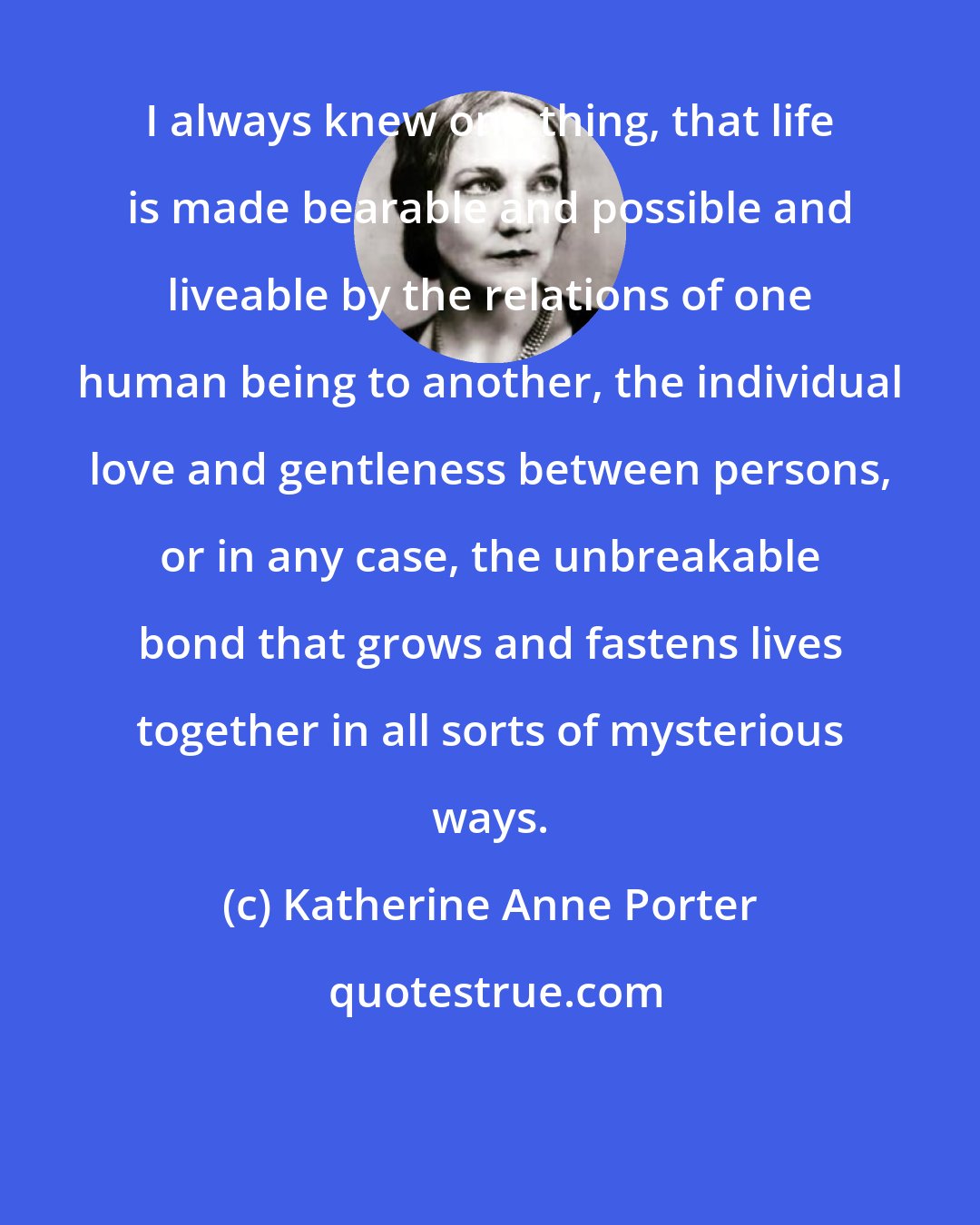 Katherine Anne Porter: I always knew one thing, that life is made bearable and possible and liveable by the relations of one human being to another, the individual love and gentleness between persons, or in any case, the unbreakable bond that grows and fastens lives together in all sorts of mysterious ways.