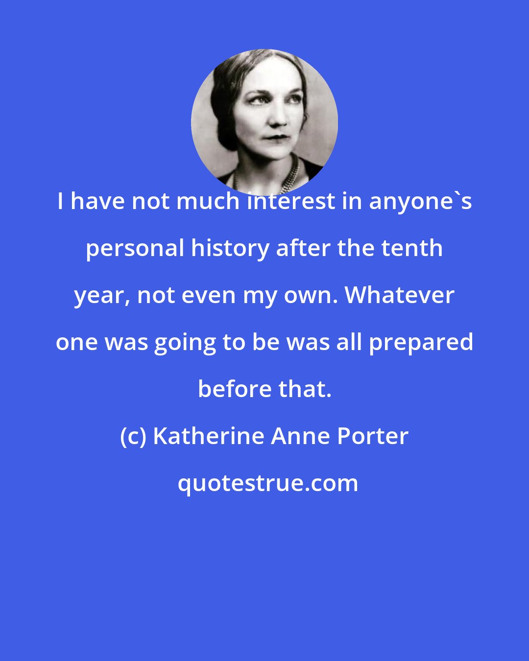 Katherine Anne Porter: I have not much interest in anyone's personal history after the tenth year, not even my own. Whatever one was going to be was all prepared before that.