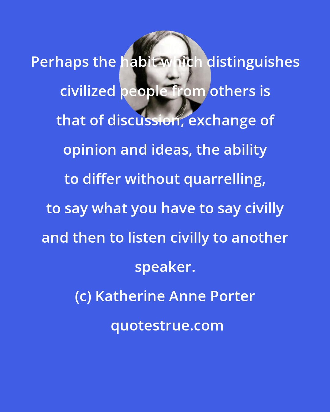 Katherine Anne Porter: Perhaps the habit which distinguishes civilized people from others is that of discussion, exchange of opinion and ideas, the ability to differ without quarrelling, to say what you have to say civilly and then to listen civilly to another speaker.