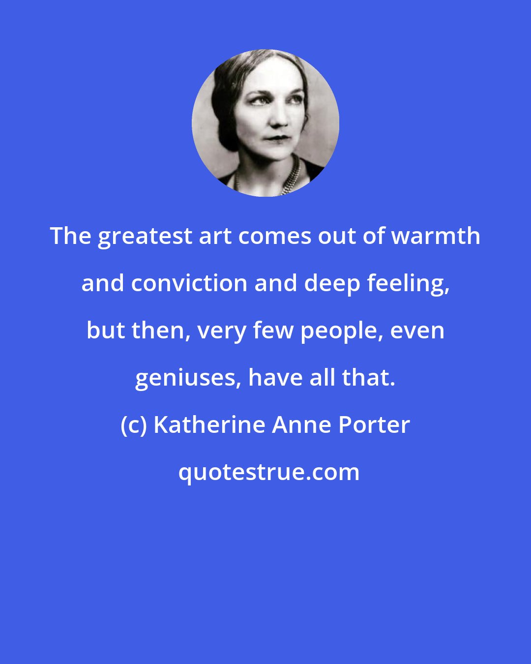 Katherine Anne Porter: The greatest art comes out of warmth and conviction and deep feeling, but then, very few people, even geniuses, have all that.