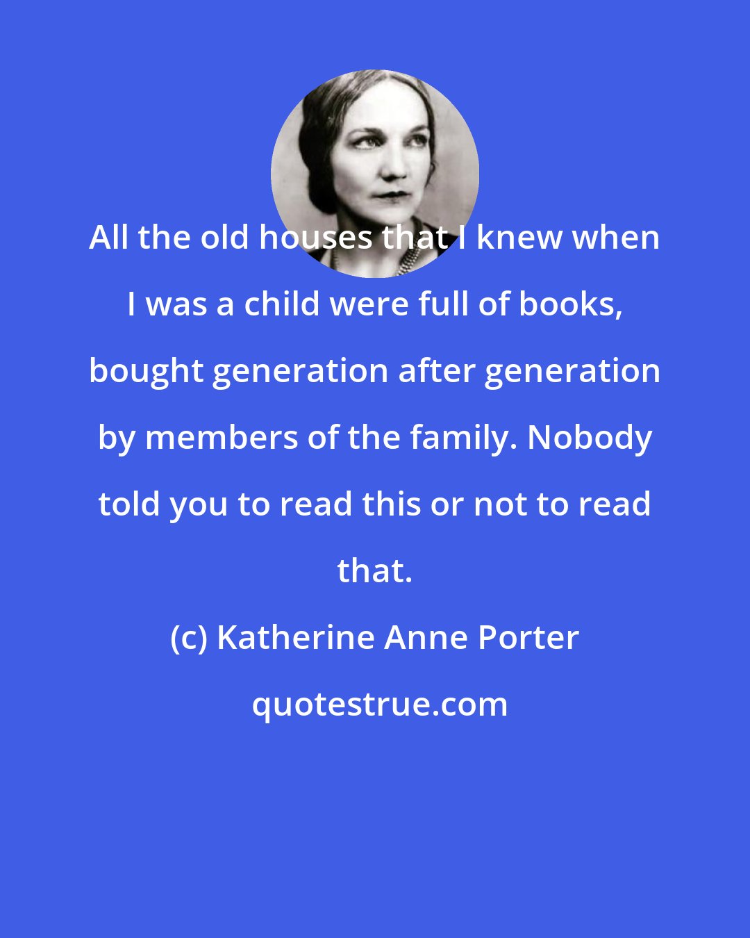 Katherine Anne Porter: All the old houses that I knew when I was a child were full of books, bought generation after generation by members of the family. Nobody told you to read this or not to read that.