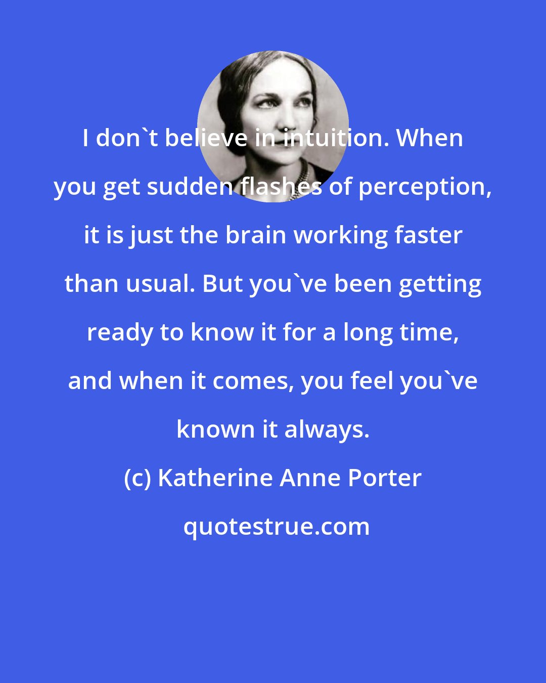 Katherine Anne Porter: I don't believe in intuition. When you get sudden flashes of perception, it is just the brain working faster than usual. But you've been getting ready to know it for a long time, and when it comes, you feel you've known it always.