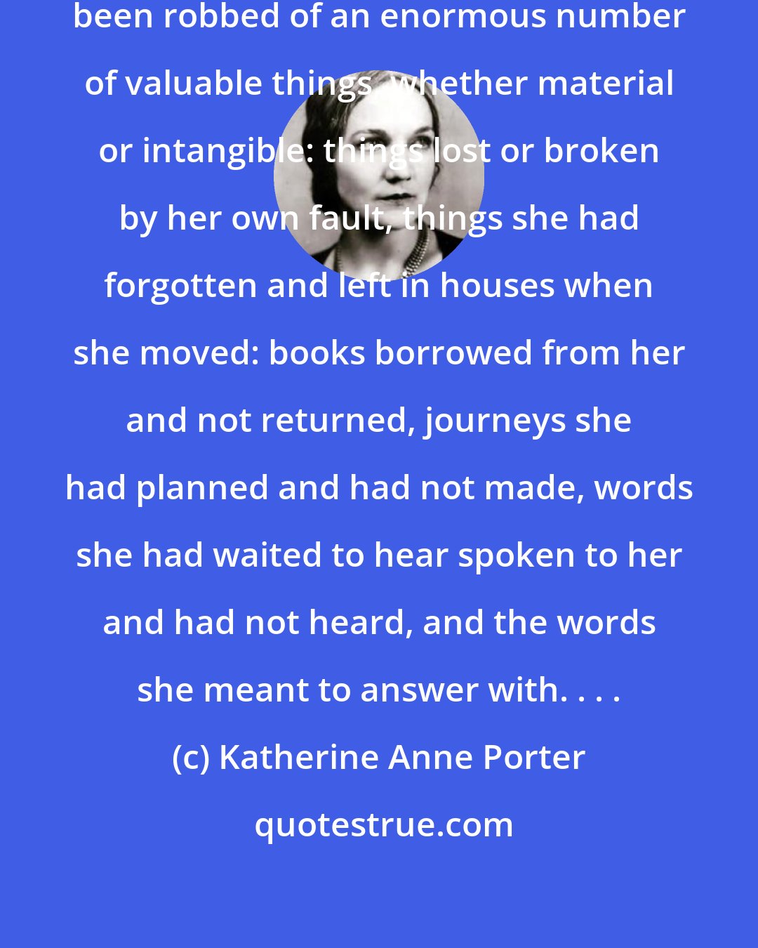 Katherine Anne Porter: In this moment she felt that she had been robbed of an enormous number of valuable things, whether material or intangible: things lost or broken by her own fault, things she had forgotten and left in houses when she moved: books borrowed from her and not returned, journeys she had planned and had not made, words she had waited to hear spoken to her and had not heard, and the words she meant to answer with. . . .