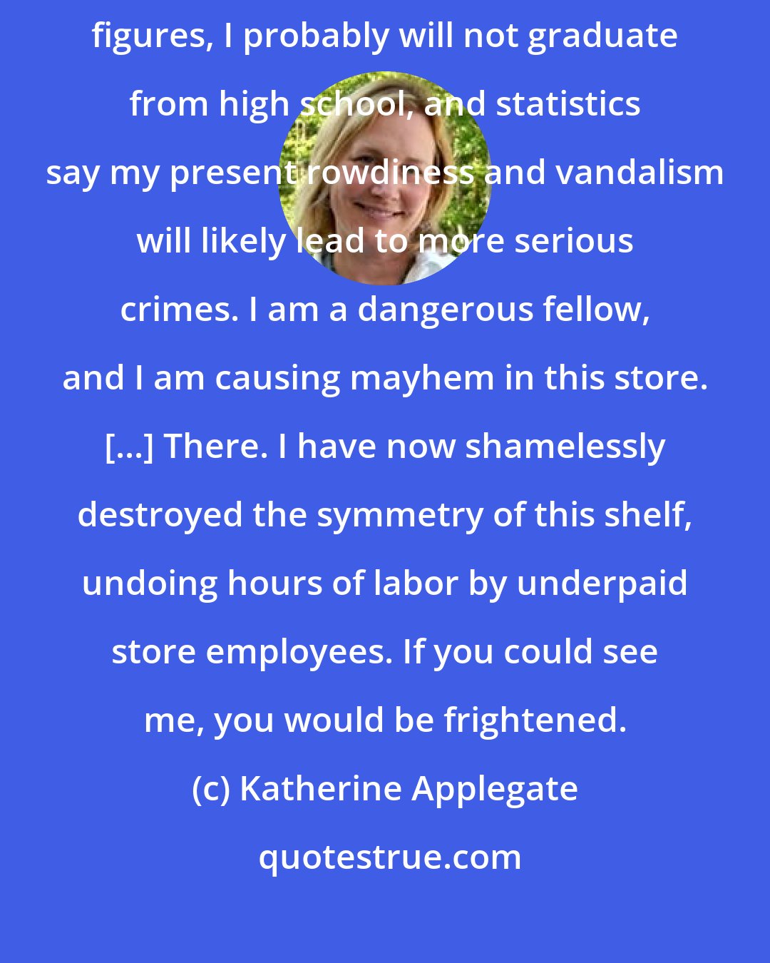 Katherine Applegate: You do not know me, but I am a juvenile delinquent. I do not trust authority figures, I probably will not graduate from high school, and statistics say my present rowdiness and vandalism will likely lead to more serious crimes. I am a dangerous fellow, and I am causing mayhem in this store. [...] There. I have now shamelessly destroyed the symmetry of this shelf, undoing hours of labor by underpaid store employees. If you could see me, you would be frightened.