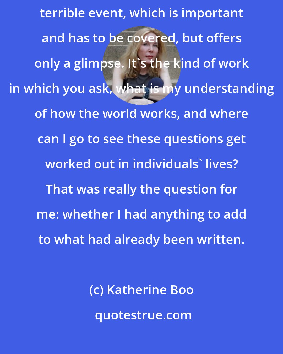 Katherine Boo: In my kind of reporting work, you don't parachute in after some big, terrible event, which is important and has to be covered, but offers only a glimpse. It's the kind of work in which you ask, what is my understanding of how the world works, and where can I go to see these questions get worked out in individuals' lives? That was really the question for me: whether I had anything to add to what had already been written.