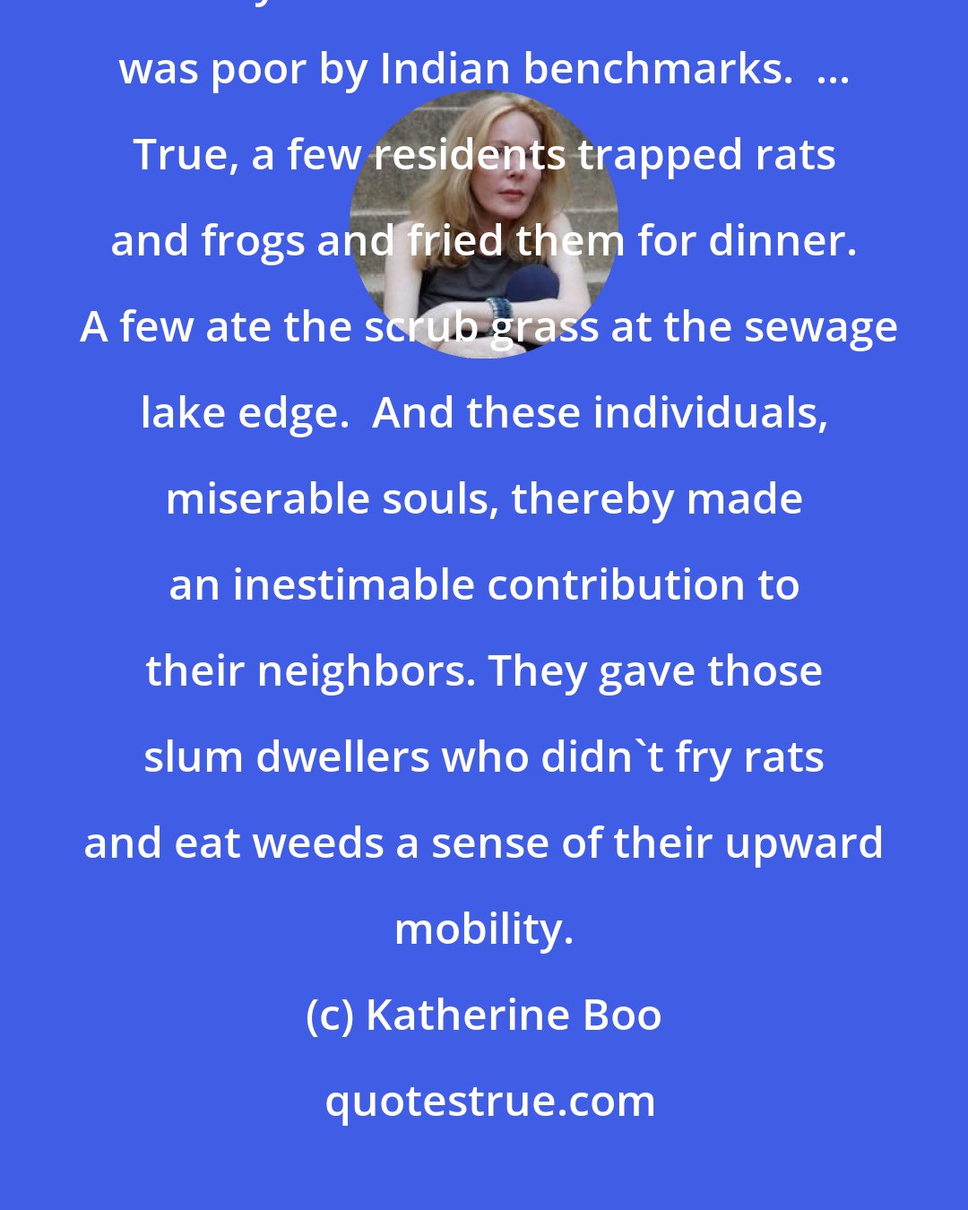 Katherine Boo: One chronicler writes of an area of India during the end of the 20th century: Almost no-one in this slum was poor by Indian benchmarks.  ... True, a few residents trapped rats and frogs and fried them for dinner.  A few ate the scrub grass at the sewage lake edge.  And these individuals, miserable souls, thereby made an inestimable contribution to their neighbors. They gave those slum dwellers who didn't fry rats and eat weeds a sense of their upward mobility.