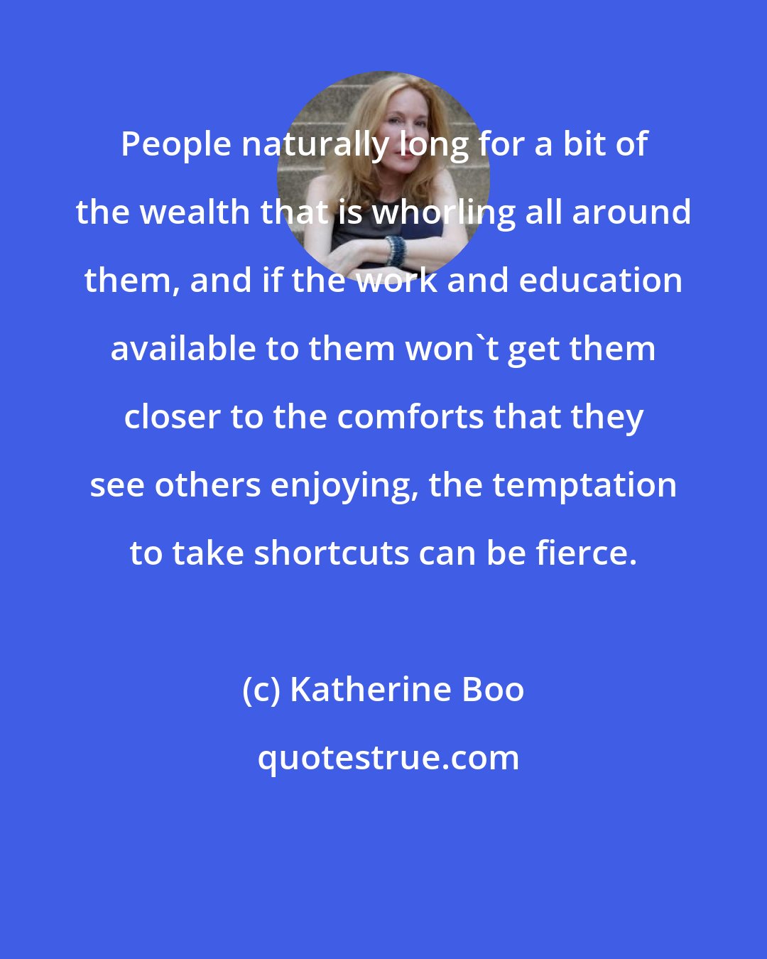 Katherine Boo: People naturally long for a bit of the wealth that is whorling all around them, and if the work and education available to them won't get them closer to the comforts that they see others enjoying, the temptation to take shortcuts can be fierce.