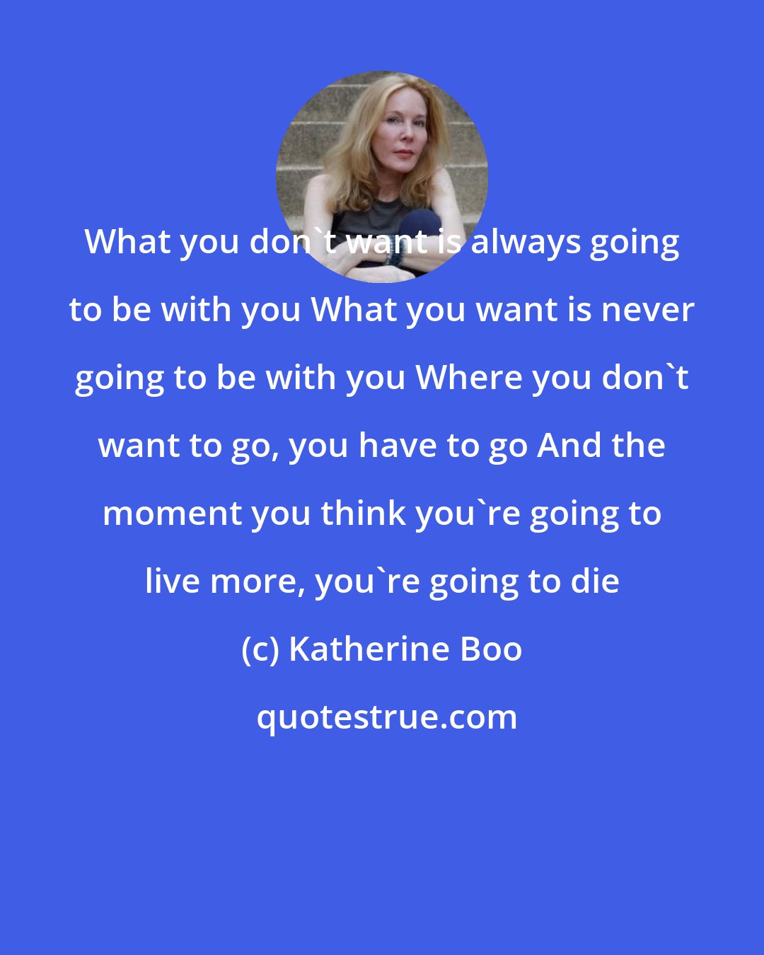 Katherine Boo: What you don't want is always going to be with you What you want is never going to be with you Where you don't want to go, you have to go And the moment you think you're going to live more, you're going to die