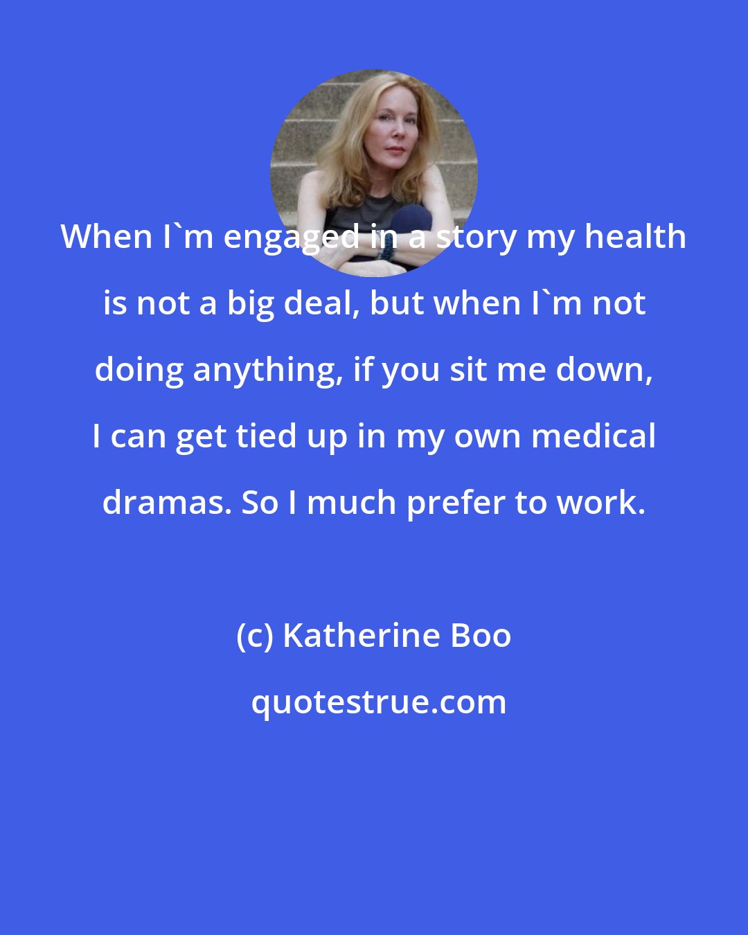 Katherine Boo: When I'm engaged in a story my health is not a big deal, but when I'm not doing anything, if you sit me down, I can get tied up in my own medical dramas. So I much prefer to work.