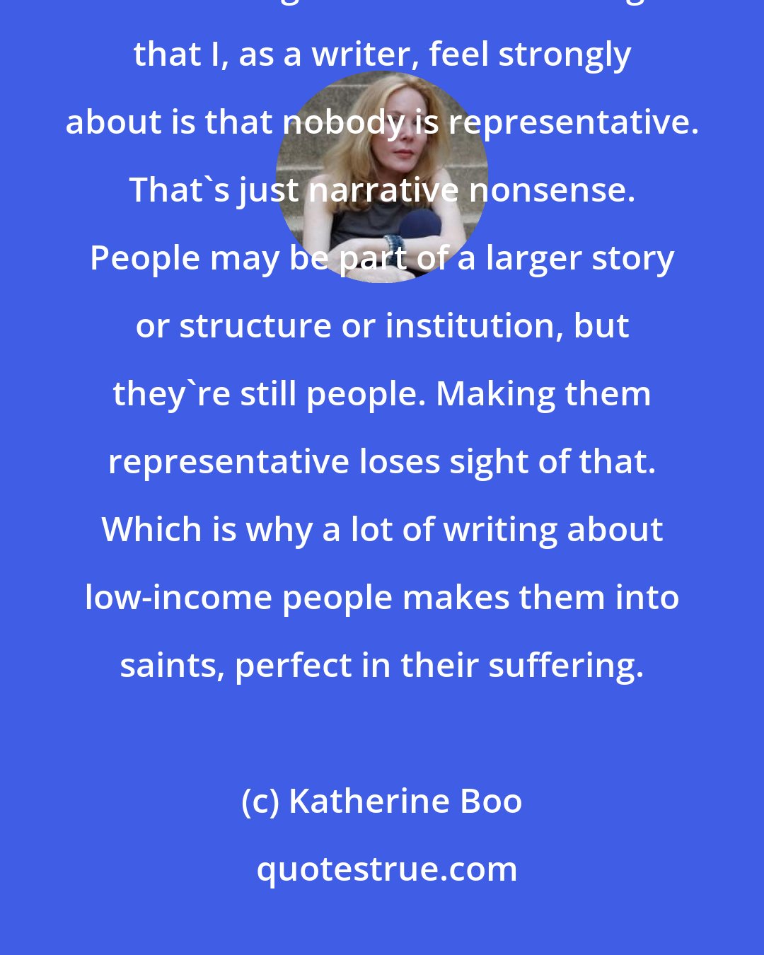 Katherine Boo: When I pick a story, I'm very much aware of the larger issues that it's illuminating. But one of the things that I, as a writer, feel strongly about is that nobody is representative. That's just narrative nonsense. People may be part of a larger story or structure or institution, but they're still people. Making them representative loses sight of that. Which is why a lot of writing about low-income people makes them into saints, perfect in their suffering.