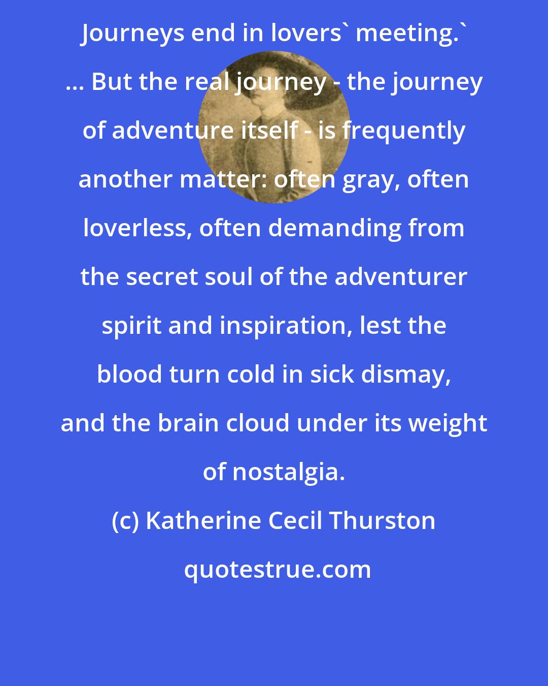 Katherine Cecil Thurston: Journeys end in lovers' meeting.' ... But the real journey - the journey of adventure itself - is frequently another matter: often gray, often loverless, often demanding from the secret soul of the adventurer spirit and inspiration, lest the blood turn cold in sick dismay, and the brain cloud under its weight of nostalgia.