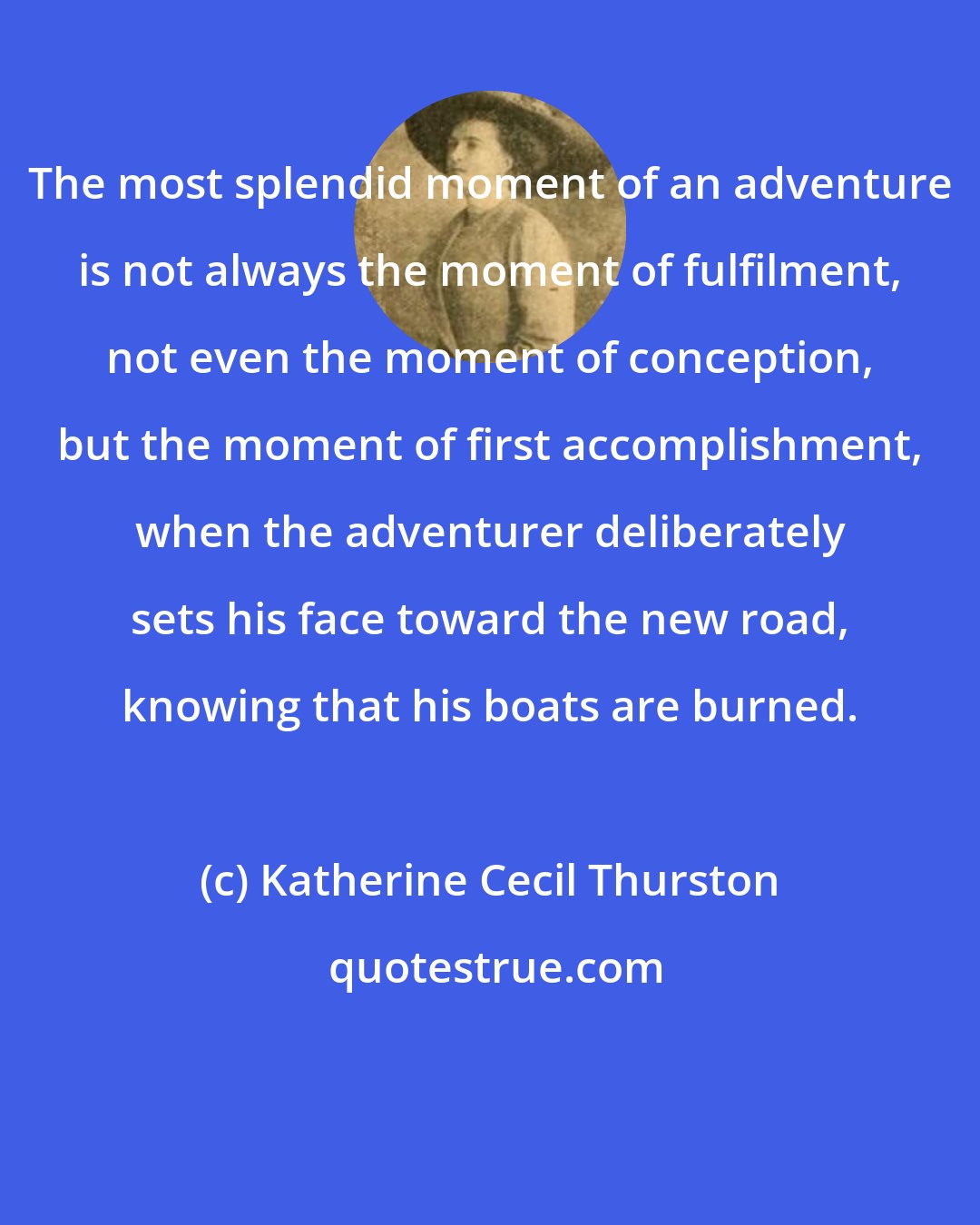 Katherine Cecil Thurston: The most splendid moment of an adventure is not always the moment of fulfilment, not even the moment of conception, but the moment of first accomplishment, when the adventurer deliberately sets his face toward the new road, knowing that his boats are burned.