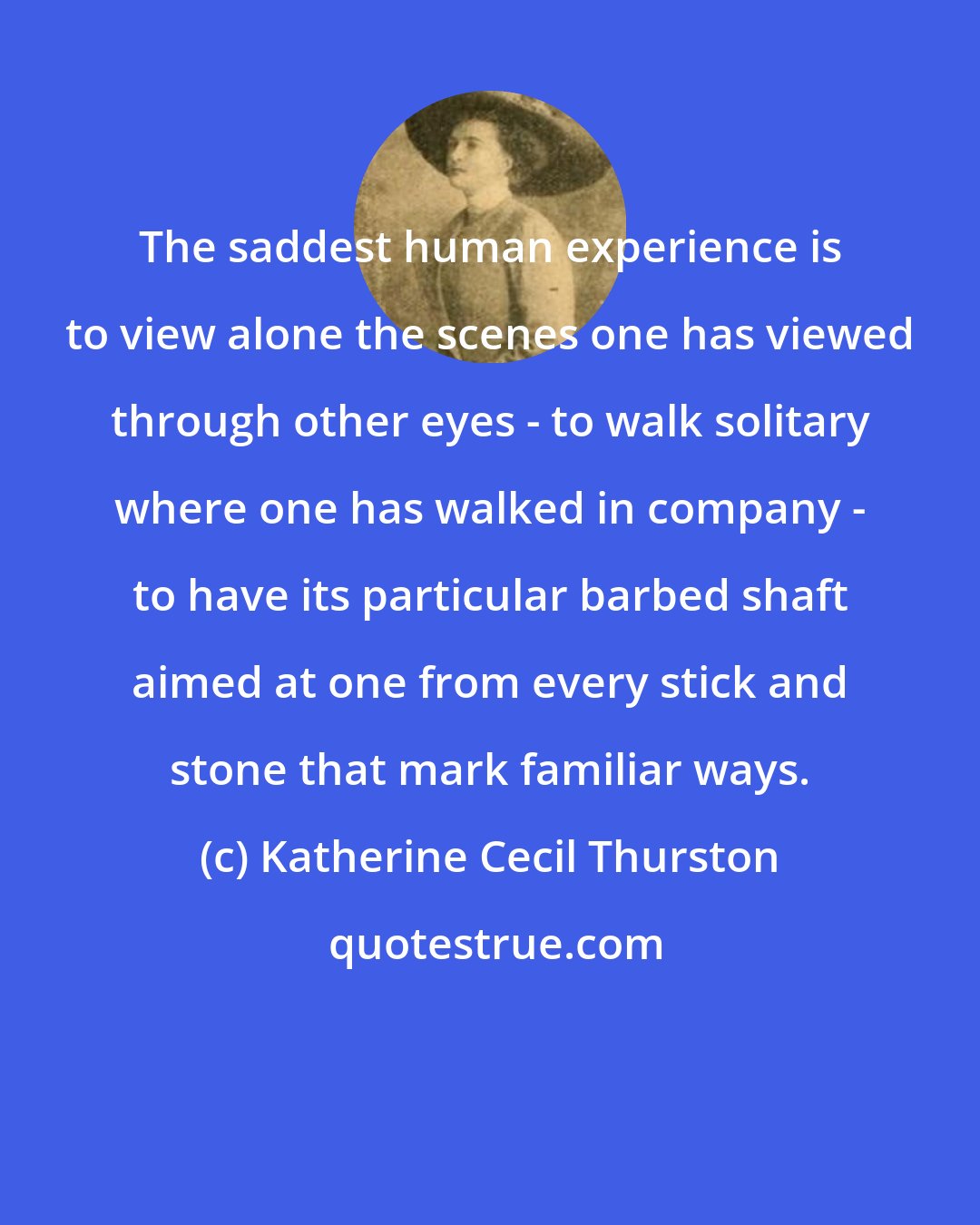 Katherine Cecil Thurston: The saddest human experience is to view alone the scenes one has viewed through other eyes - to walk solitary where one has walked in company - to have its particular barbed shaft aimed at one from every stick and stone that mark familiar ways.