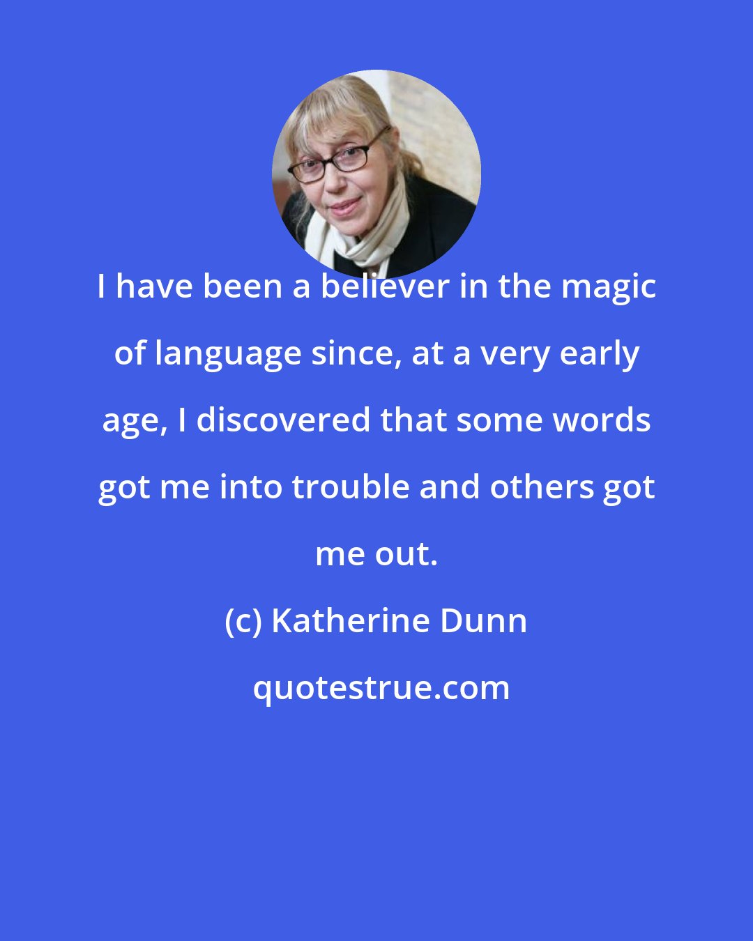 Katherine Dunn: I have been a believer in the magic of language since, at a very early age, I discovered that some words got me into trouble and others got me out.