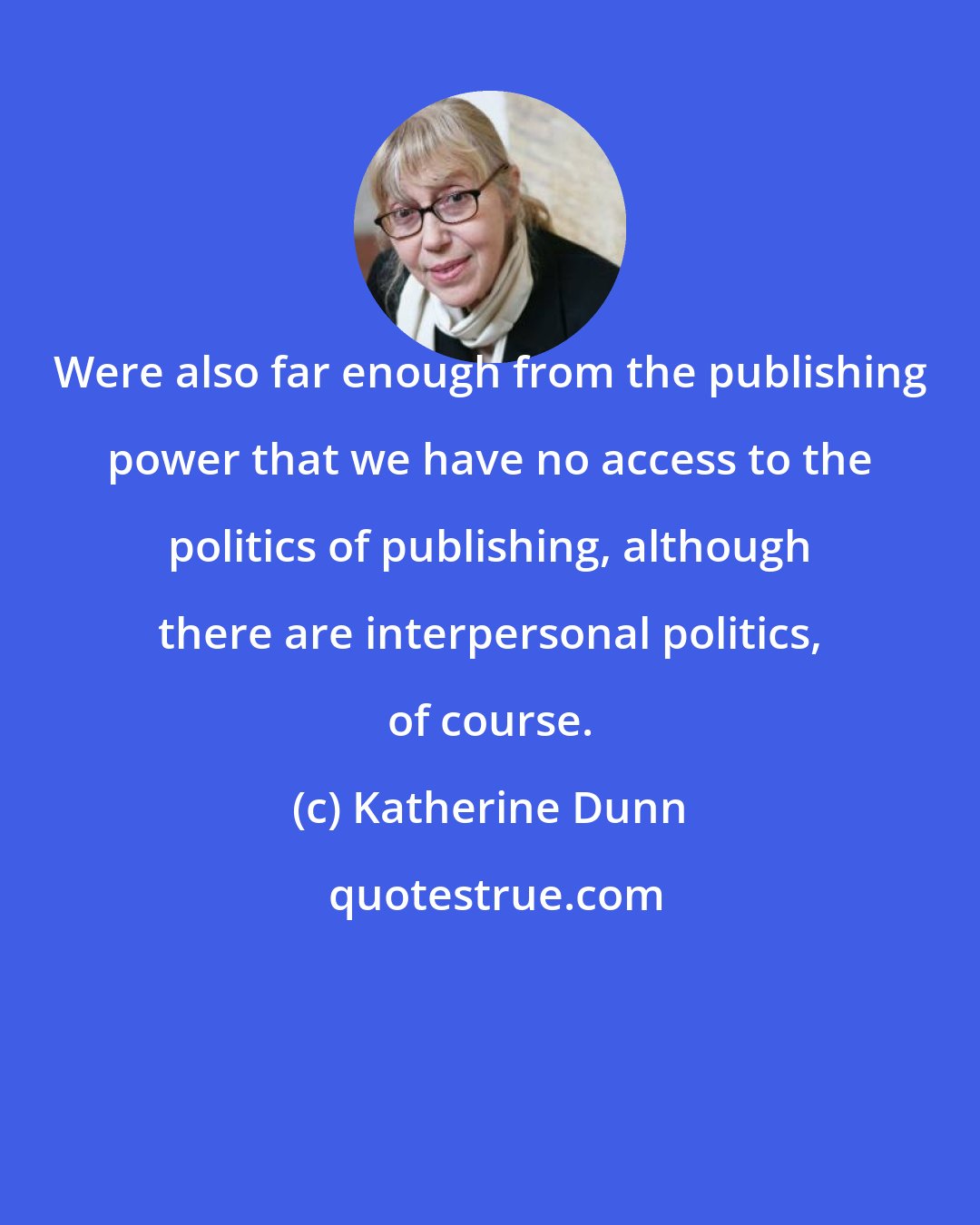 Katherine Dunn: Were also far enough from the publishing power that we have no access to the politics of publishing, although there are interpersonal politics, of course.