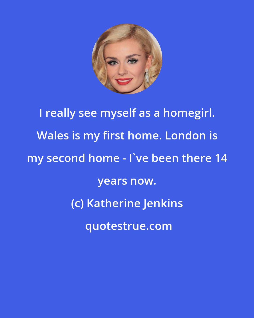 Katherine Jenkins: I really see myself as a homegirl. Wales is my first home. London is my second home - I've been there 14 years now.