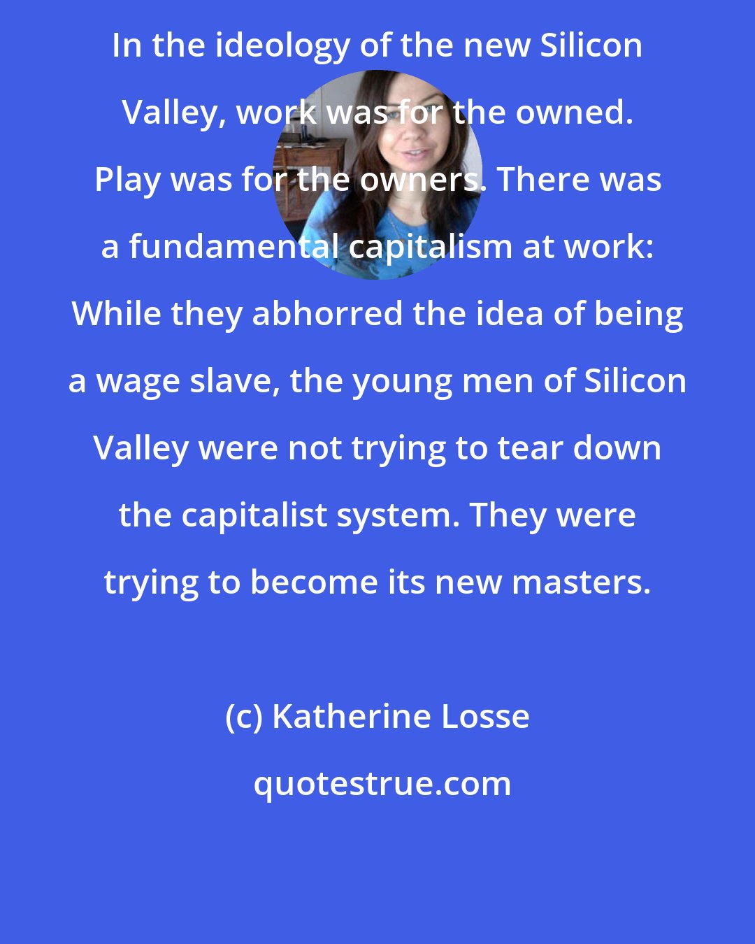 Katherine Losse: In the ideology of the new Silicon Valley, work was for the owned. Play was for the owners. There was a fundamental capitalism at work: While they abhorred the idea of being a wage slave, the young men of Silicon Valley were not trying to tear down the capitalist system. They were trying to become its new masters.