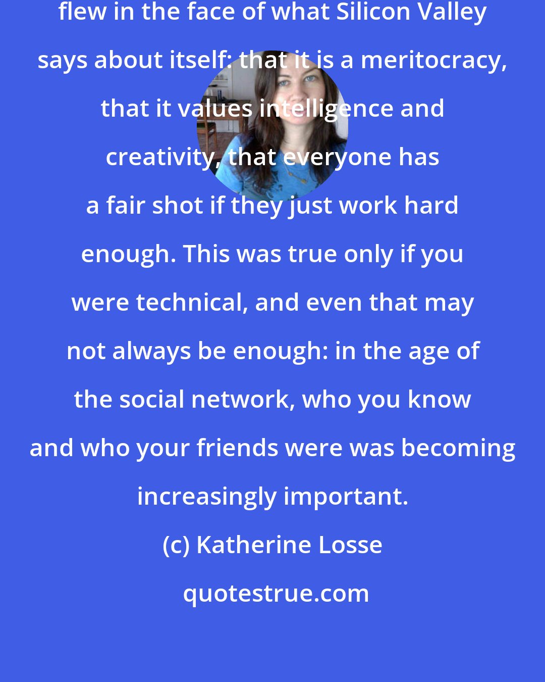 Katherine Losse: The dissonance that I felt daily flew in the face of what Silicon Valley says about itself: that it is a meritocracy, that it values intelligence and creativity, that everyone has a fair shot if they just work hard enough. This was true only if you were technical, and even that may not always be enough: in the age of the social network, who you know and who your friends were was becoming increasingly important.