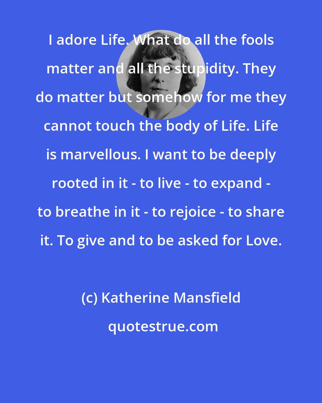 Katherine Mansfield: I adore Life. What do all the fools matter and all the stupidity. They do matter but somehow for me they cannot touch the body of Life. Life is marvellous. I want to be deeply rooted in it - to live - to expand - to breathe in it - to rejoice - to share it. To give and to be asked for Love.