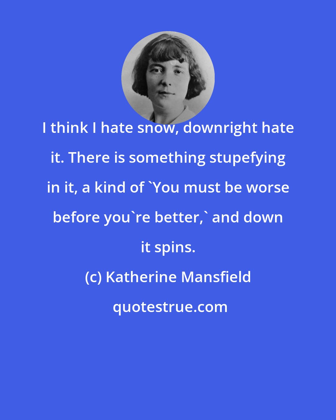 Katherine Mansfield: I think I hate snow, downright hate it. There is something stupefying in it, a kind of 'You must be worse before you're better,' and down it spins.