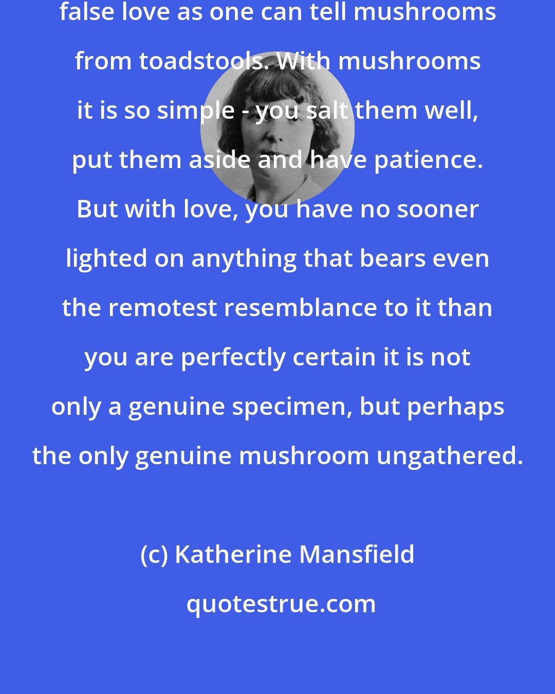 Katherine Mansfield: If only one could tell true love from false love as one can tell mushrooms from toadstools. With mushrooms it is so simple - you salt them well, put them aside and have patience. But with love, you have no sooner lighted on anything that bears even the remotest resemblance to it than you are perfectly certain it is not only a genuine specimen, but perhaps the only genuine mushroom ungathered.