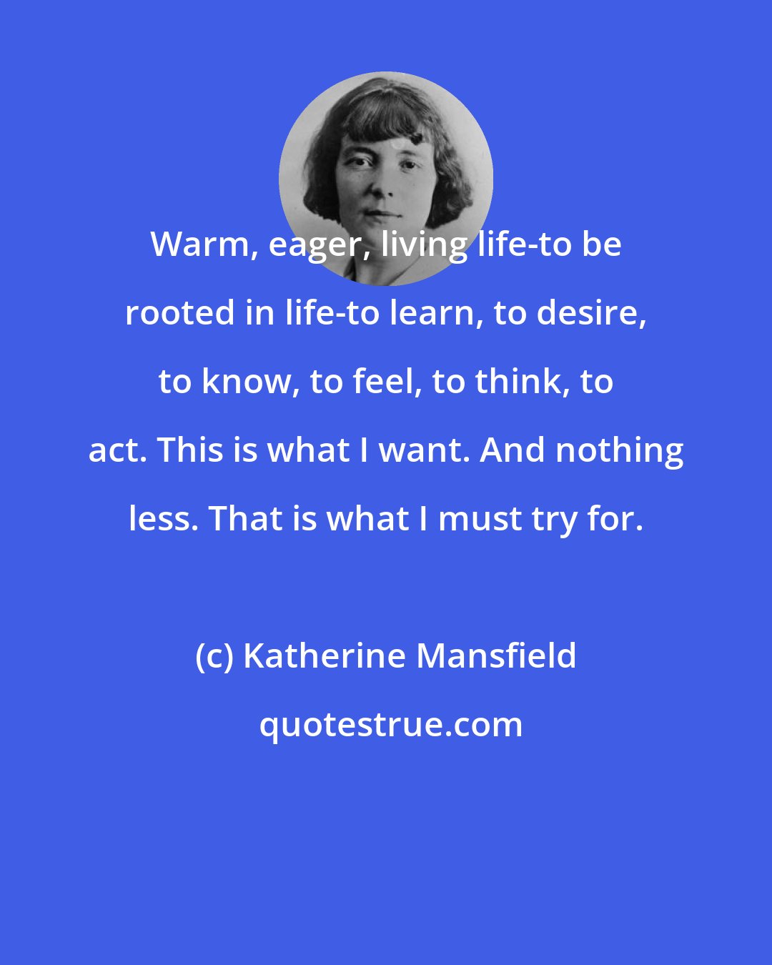 Katherine Mansfield: Warm, eager, living life-to be rooted in life-to learn, to desire, to know, to feel, to think, to act. This is what I want. And nothing less. That is what I must try for.