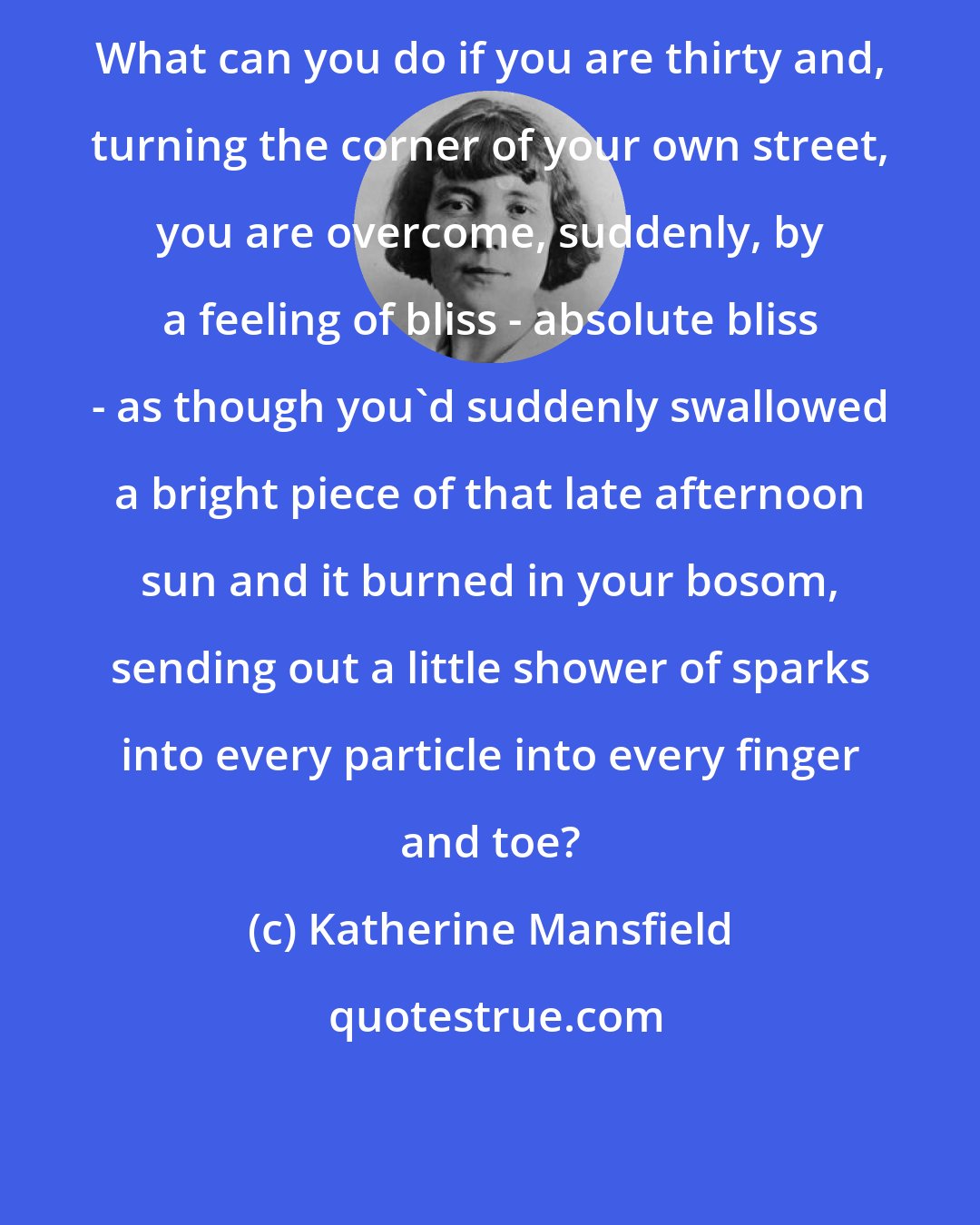 Katherine Mansfield: What can you do if you are thirty and, turning the corner of your own street, you are overcome, suddenly, by a feeling of bliss - absolute bliss - as though you'd suddenly swallowed a bright piece of that late afternoon sun and it burned in your bosom, sending out a little shower of sparks into every particle into every finger and toe?