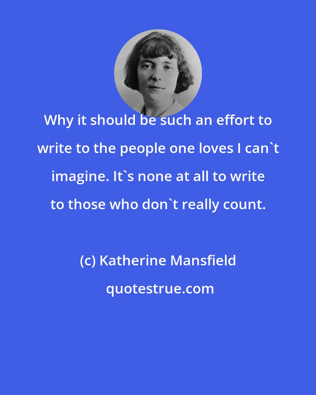 Katherine Mansfield: Why it should be such an effort to write to the people one loves I can't imagine. It's none at all to write to those who don't really count.