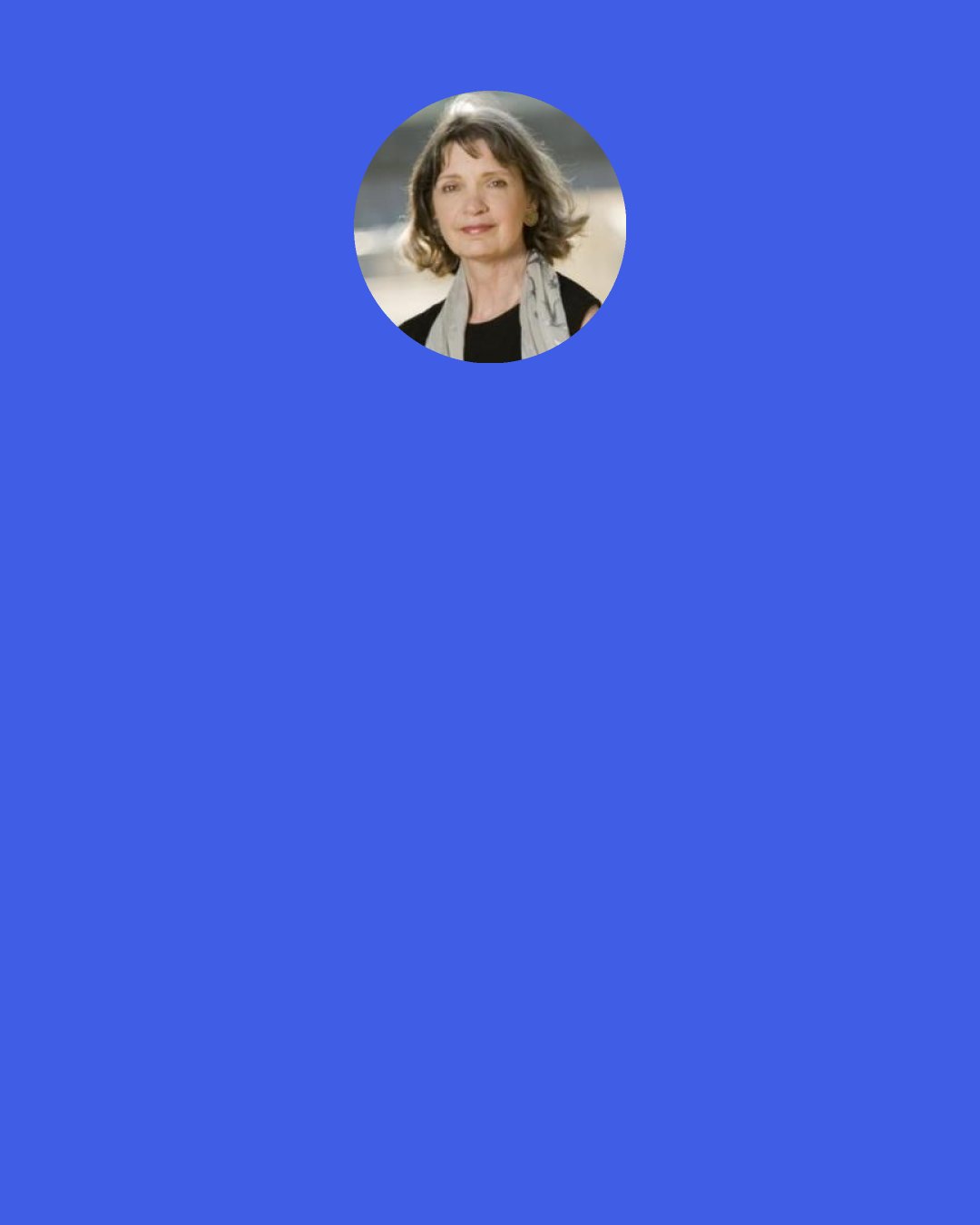 Katherine Neville: Write. Remember, people may keep you (or me) from being a published author but no one can stop you from being a writer. All you have to do is write. And keep writing. While you’re working at a career, while you’re raising children, while you’re trout fishing--keep writing! No one can stop you but you.