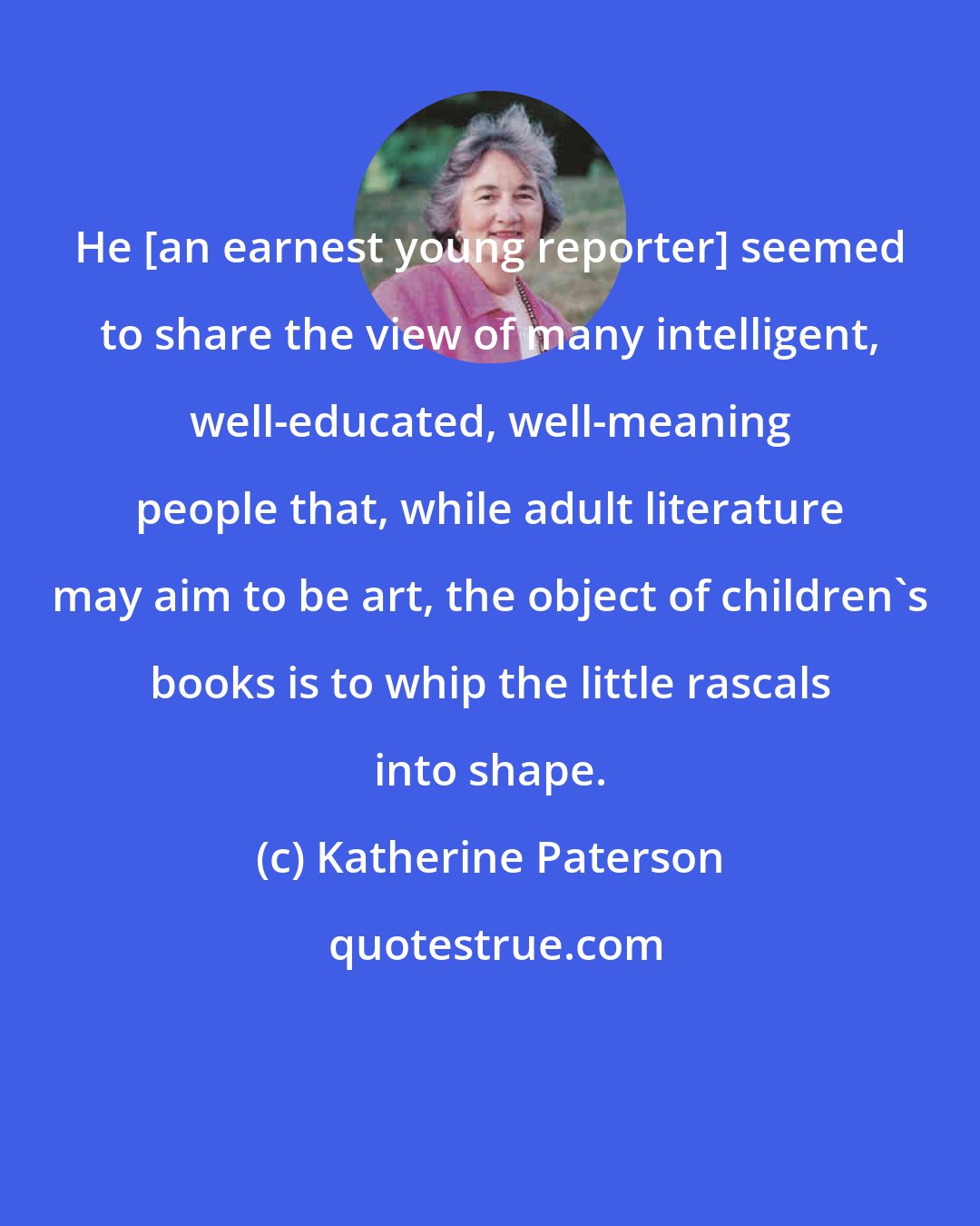 Katherine Paterson: He [an earnest young reporter] seemed to share the view of many intelligent, well-educated, well-meaning people that, while adult literature may aim to be art, the object of children's books is to whip the little rascals into shape.