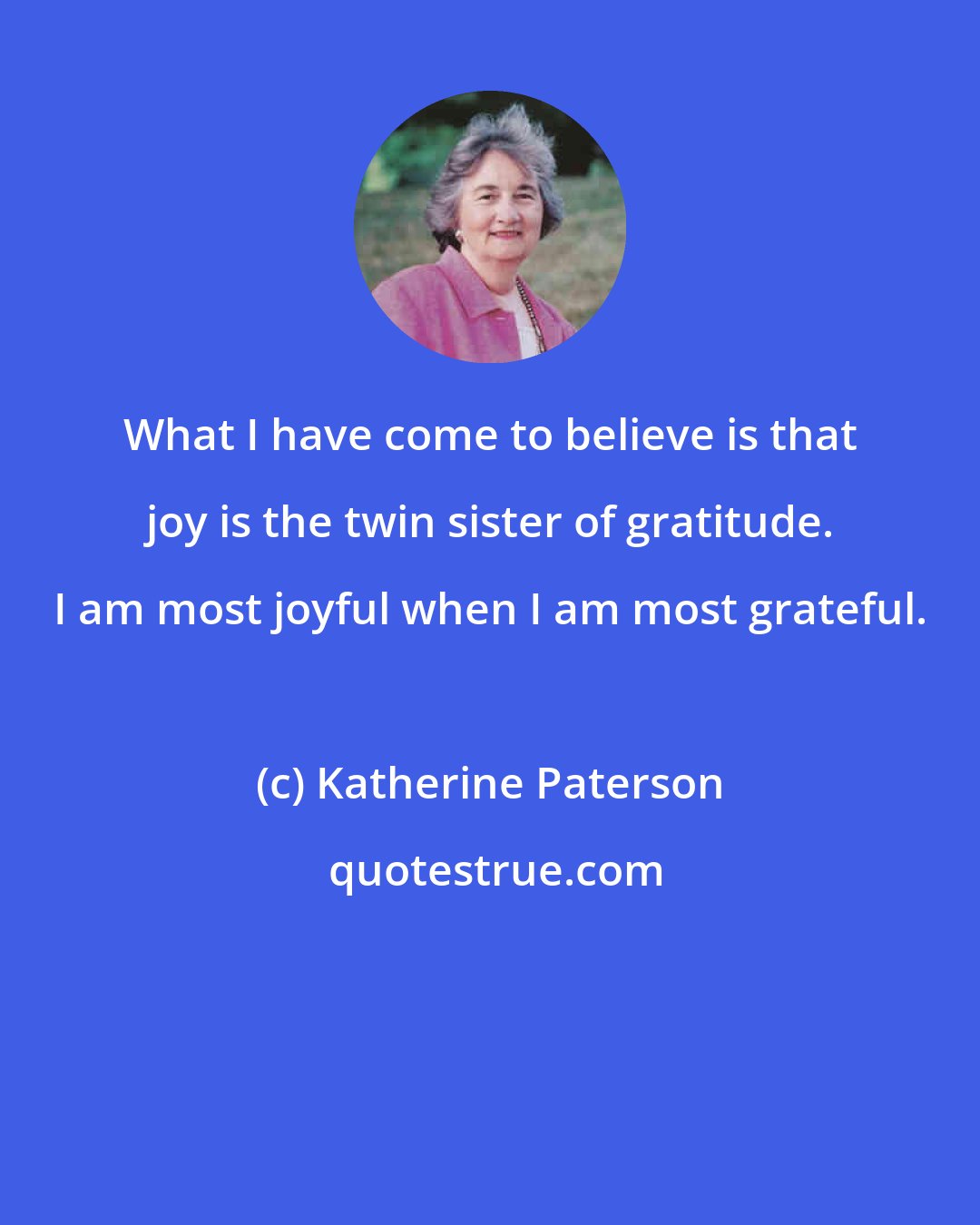 Katherine Paterson: What I have come to believe is that joy is the twin sister of gratitude. I am most joyful when I am most grateful.