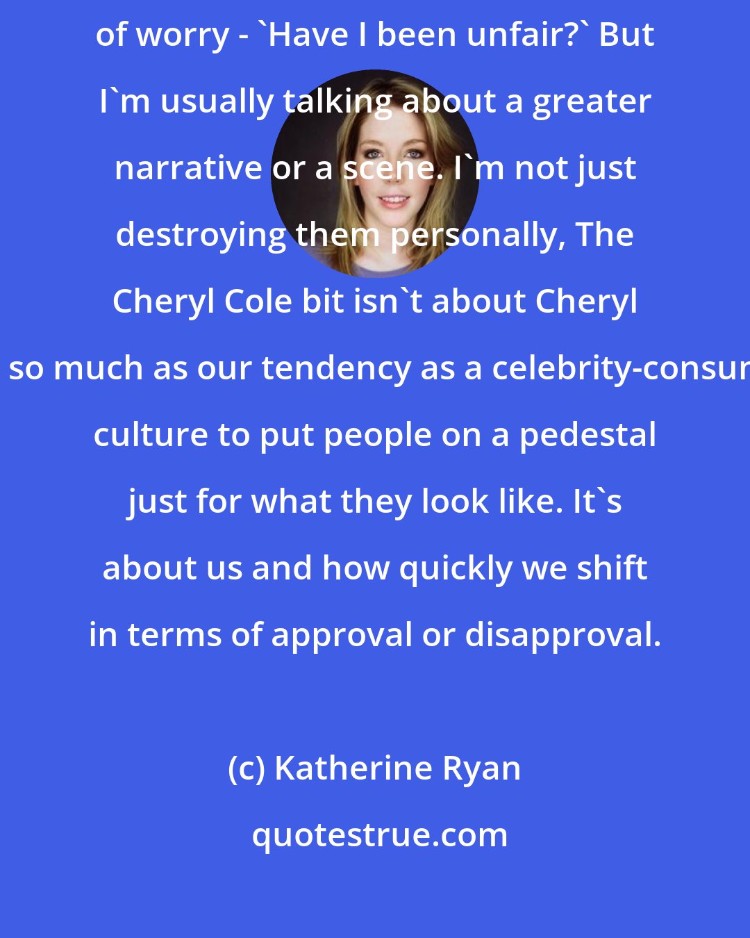 Katherine Ryan: I do meet people from my act from time to time, They give me a little flicker of worry - 'Have I been unfair?' But I'm usually talking about a greater narrative or a scene. I'm not just destroying them personally, The Cheryl Cole bit isn't about Cheryl Cole so much as our tendency as a celebrity-consuming culture to put people on a pedestal just for what they look like. It's about us and how quickly we shift in terms of approval or disapproval.