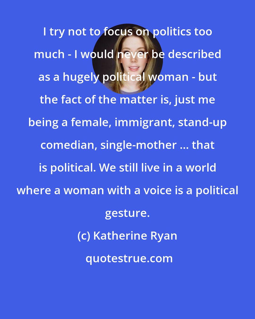 Katherine Ryan: I try not to focus on politics too much - I would never be described as a hugely political woman - but the fact of the matter is, just me being a female, immigrant, stand-up comedian, single-mother ... that is political. We still live in a world where a woman with a voice is a political gesture.