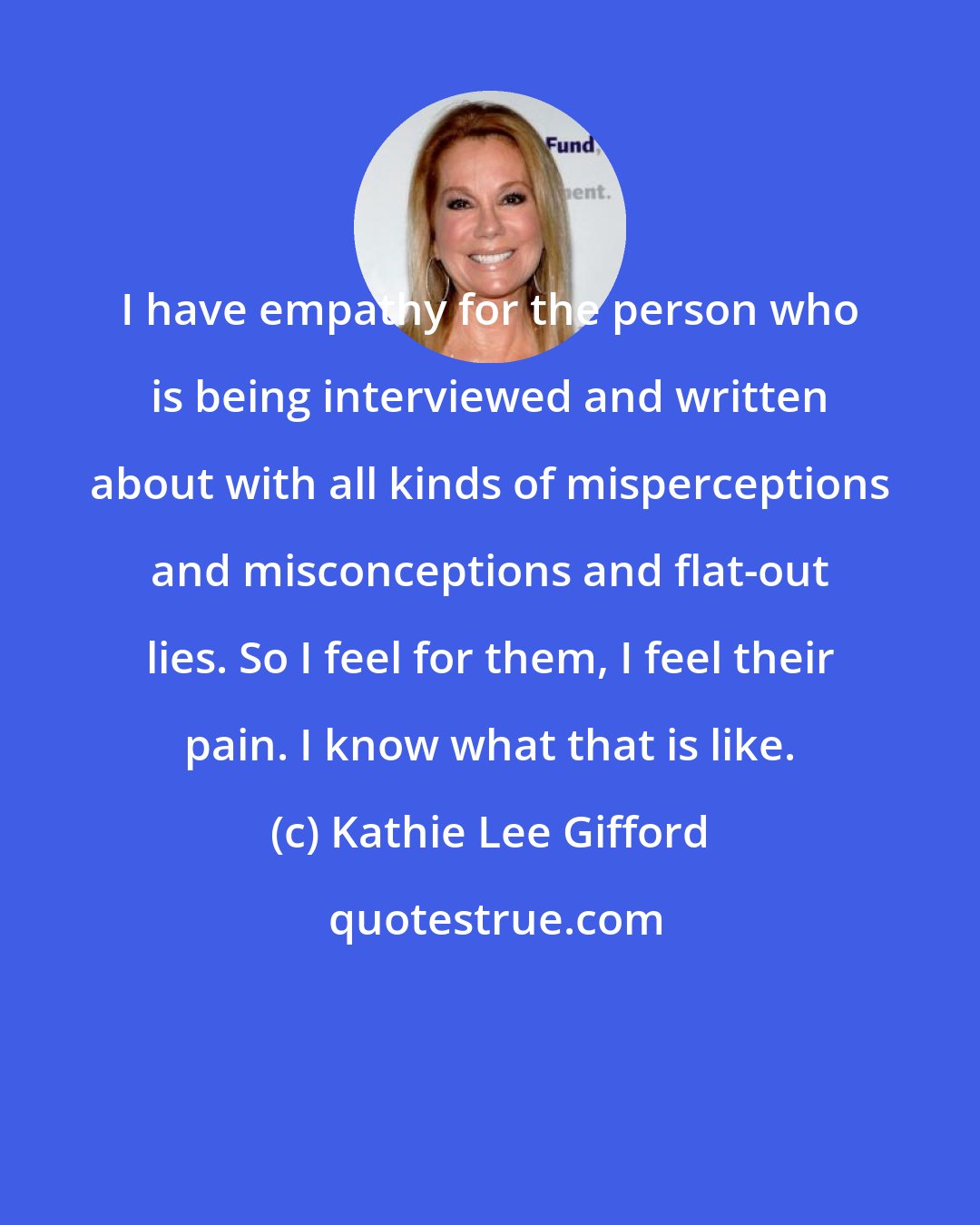 Kathie Lee Gifford: I have empathy for the person who is being interviewed and written about with all kinds of misperceptions and misconceptions and flat-out lies. So I feel for them, I feel their pain. I know what that is like.