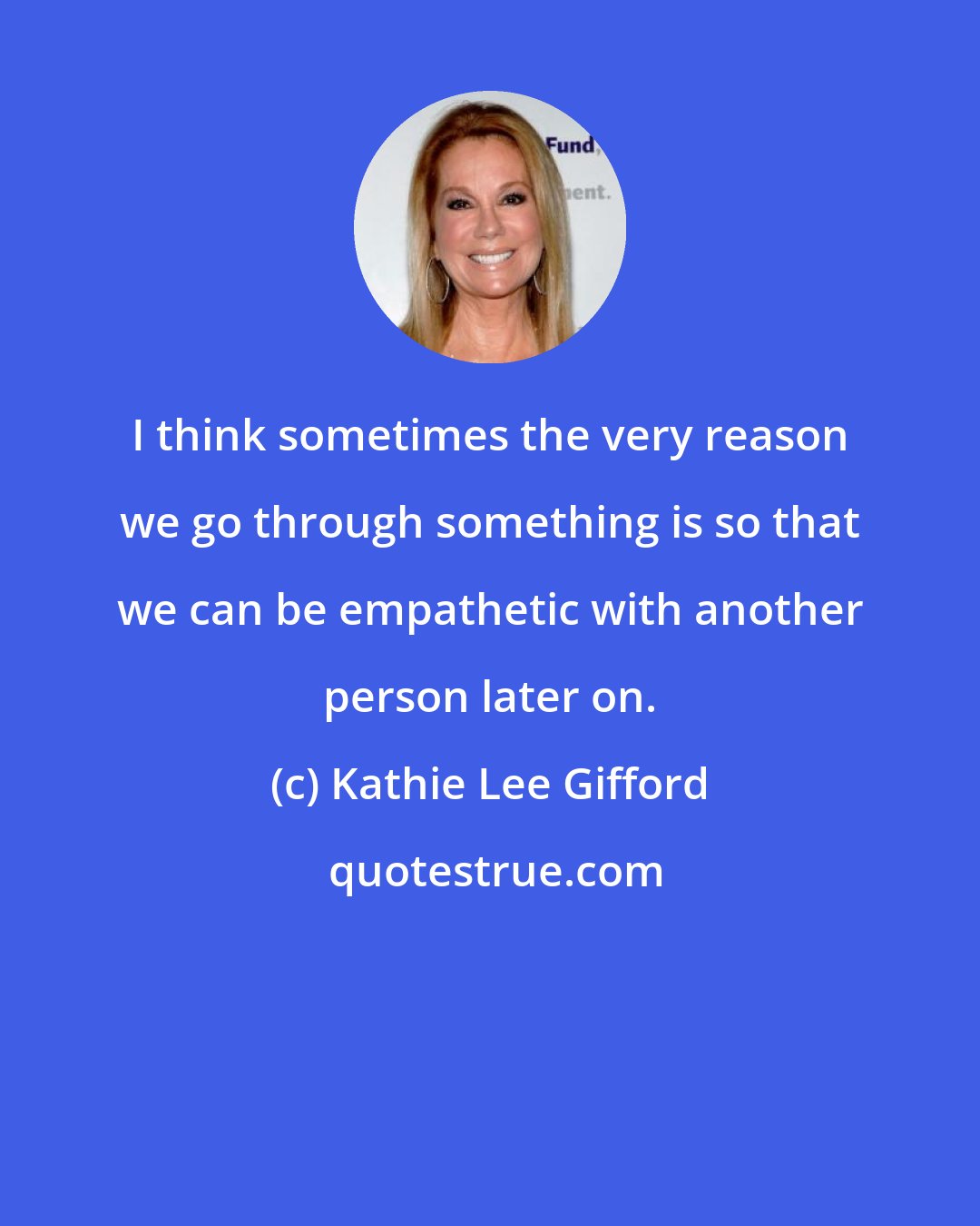 Kathie Lee Gifford: I think sometimes the very reason we go through something is so that we can be empathetic with another person later on.