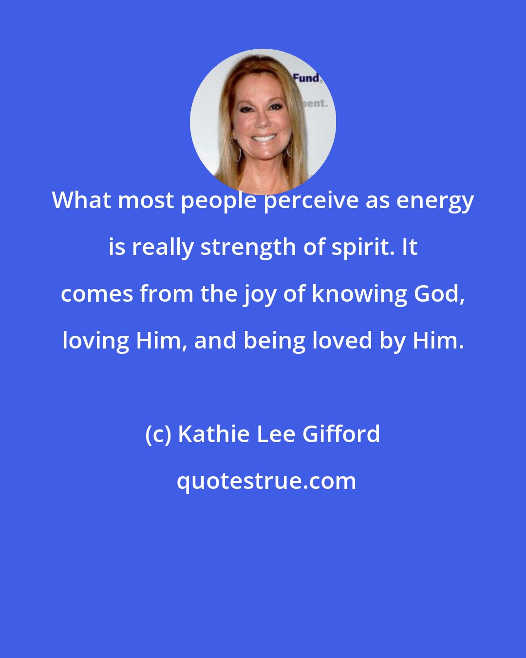 Kathie Lee Gifford: What most people perceive as energy is really strength of spirit. It comes from the joy of knowing God, loving Him, and being loved by Him.