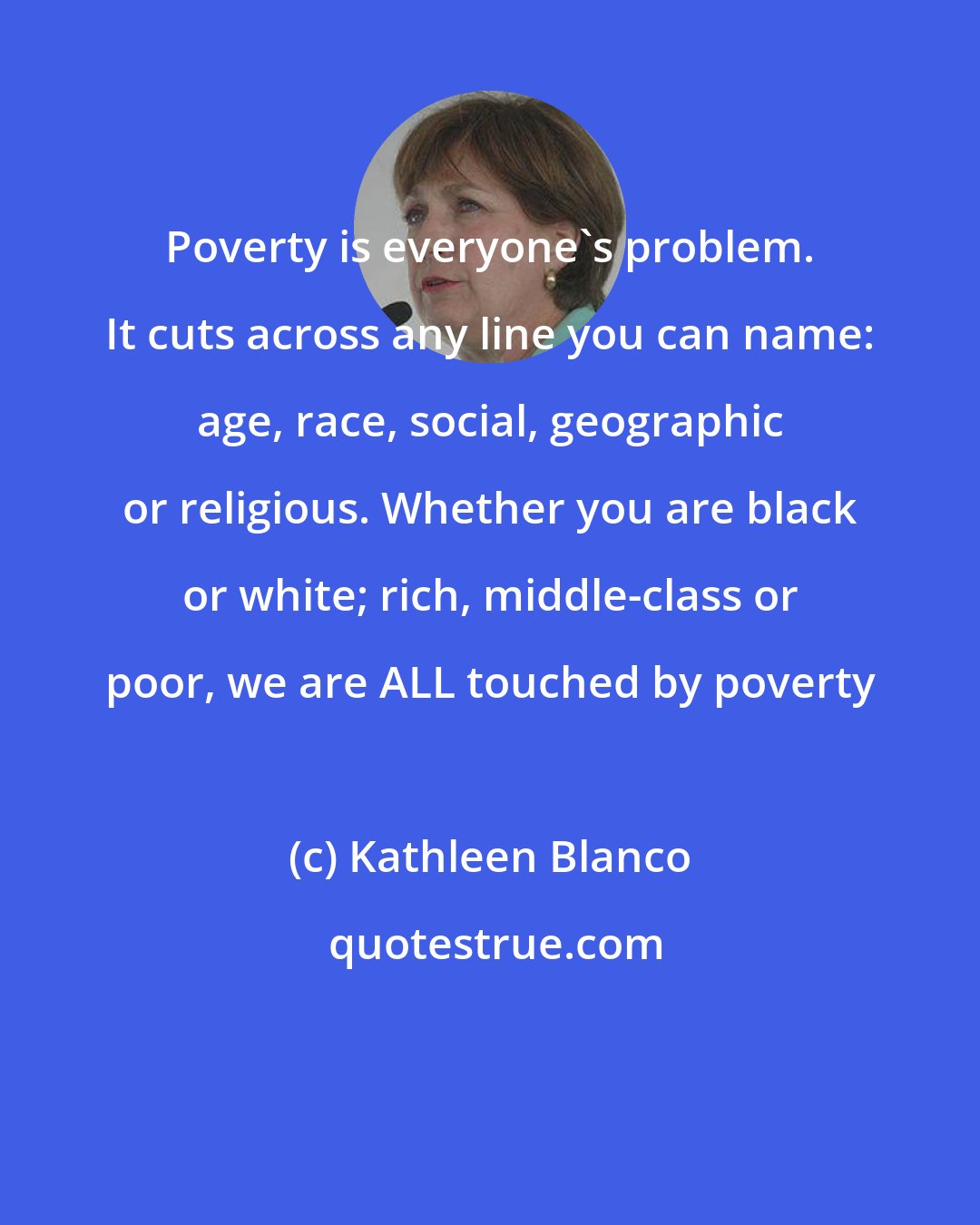 Kathleen Blanco: Poverty is everyone's problem. It cuts across any line you can name: age, race, social, geographic or religious. Whether you are black or white; rich, middle-class or poor, we are ALL touched by poverty