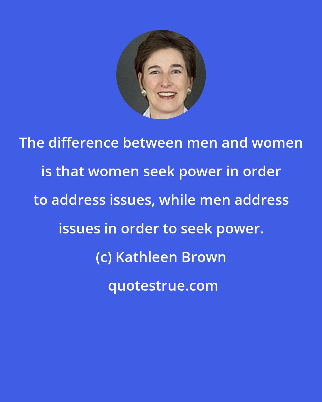 Kathleen Brown: The difference between men and women is that women seek power in order to address issues, while men address issues in order to seek power.
