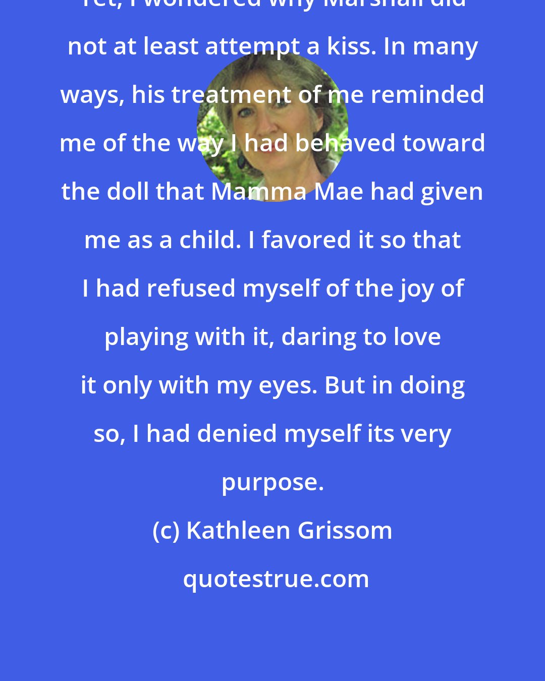 Kathleen Grissom: Yet, I wondered why Marshall did not at least attempt a kiss. In many ways, his treatment of me reminded me of the way I had behaved toward the doll that Mamma Mae had given me as a child. I favored it so that I had refused myself of the joy of playing with it, daring to love it only with my eyes. But in doing so, I had denied myself its very purpose.