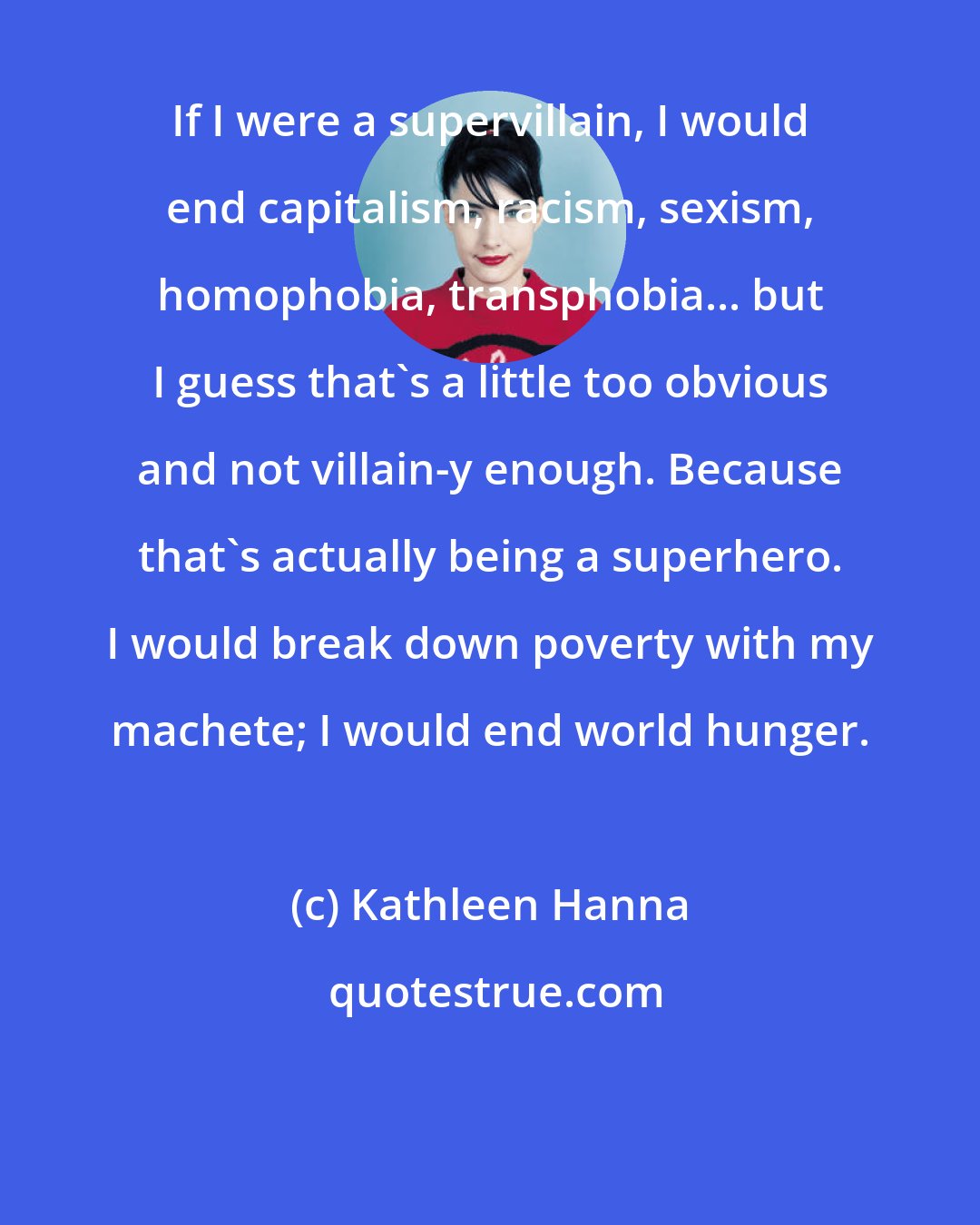 Kathleen Hanna: If I were a supervillain, I would end capitalism, racism, sexism, homophobia, transphobia... but I guess that's a little too obvious and not villain-y enough. Because that's actually being a superhero. I would break down poverty with my machete; I would end world hunger.