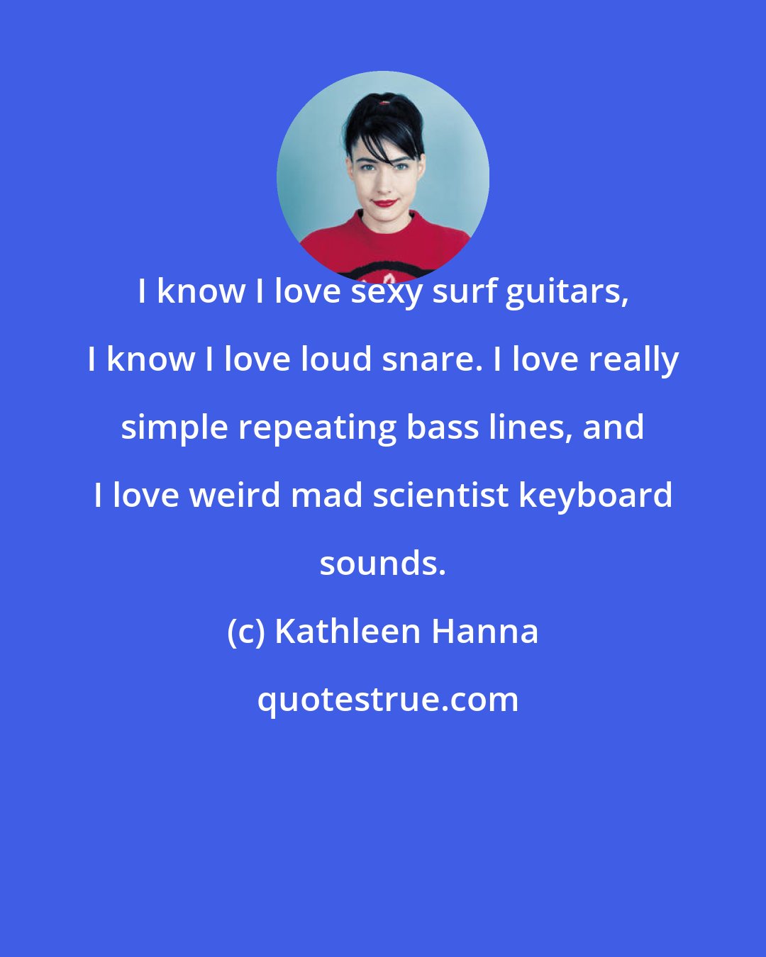 Kathleen Hanna: I know I love sexy surf guitars, I know I love loud snare. I love really simple repeating bass lines, and I love weird mad scientist keyboard sounds.