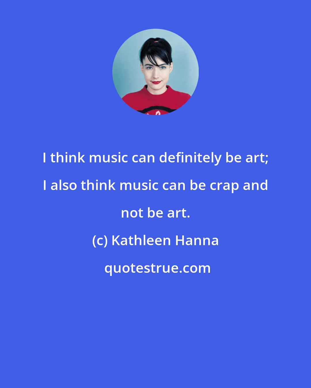 Kathleen Hanna: I think music can definitely be art; I also think music can be crap and not be art.