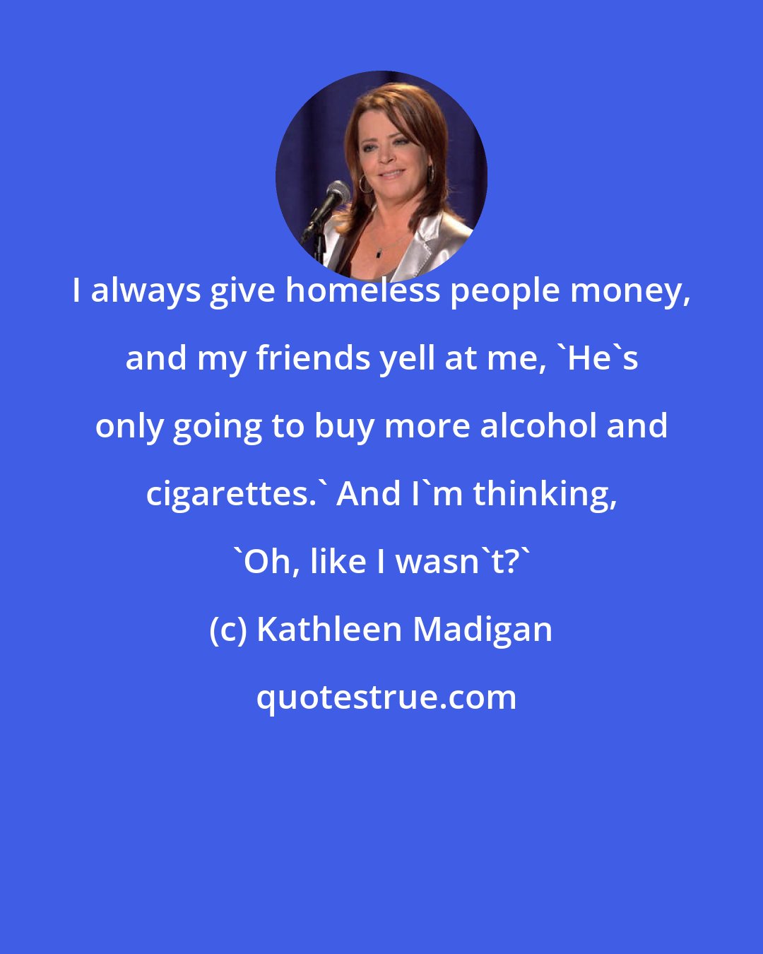 Kathleen Madigan: I always give homeless people money, and my friends yell at me, 'He's only going to buy more alcohol and cigarettes.' And I'm thinking, 'Oh, like I wasn't?'